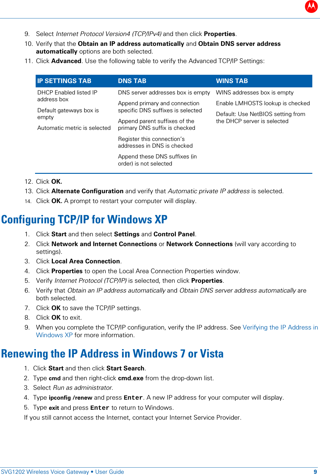 B   SVG1202 Wireless Voice Gateway &bull; User Guide 9  9. Select Internet Protocol Version4 (TCP/IPv4) and then click Properties.  10. Verify that the Obtain an IP address automatically and Obtain DNS server address automatically options are both selected. 11. Click Advanced. Use the following table to verify the Advanced TCP/IP Settings:  IP SETTINGS TAB DNS TAB WINS TAB DHCP Enabled listed IP address box Default gateways box is empty Automatic metric is selected  DNS server addresses box is empty  Append primary and connection specific DNS suffixes is selected  Append parent suffixes of the primary DNS suffix is checked  Register this connection&rsquo;s addresses in DNS is checked  Append these DNS suffixes (in order) is not selected WINS addresses box is empty Enable LMHOSTS lookup is checked Default: Use NetBIOS setting from the DHCP server is selected 12. Click OK.  13. Click Alternate Configuration and verify that Automatic private IP address is selected. 14. Click OK. A prompt to restart your computer will display.  Configuring TCP/IP for Windows XP 1. Click Start and then select Settings and Control Panel. 2. Click Network and Internet Connections or Network Connections (will vary according to settings).   3. Click Local Area Connection. 4. Click Properties to open the Local Area Connection Properties window.  5. Verify Internet Protocol (TCP/IP) is selected, then click Properties. 6. Verify that Obtain an IP address automatically and Obtain DNS server address automatically are both selected. 7. Click OK to save the TCP/IP settings. 8. Click OK to exit. 9. When you complete the TCP/IP configuration, verify the IP address. See Verifying the IP Address in Windows XP for more information. Renewing the IP Address in Windows 7 or Vista 1. Click Start and then click Start Search. 2. Type cmd and then right-click cmd.exe from the drop-down list. 3. Select Run as administrator. 4. Type ipconfig /renew and press Enter. A new IP address for your computer will display. 5. Type exit and press Enter to return to Windows.  If you still cannot access the Internet, contact your Internet Service Provider. 