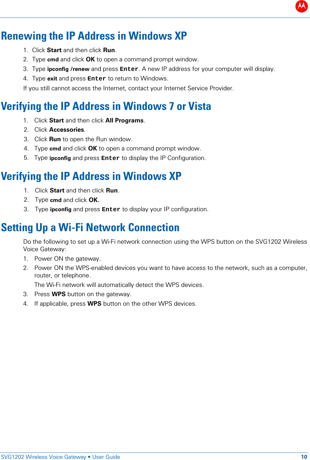 B   SVG1202 Wireless Voice Gateway &bull; User Guide 10  Renewing the IP Address in Windows XP 1. Click Start and then click Run. 2. Type cmd and click OK to open a command prompt window. 3. Type ipconfig /renew and press Enter. A new IP address for your computer will display. 4. Type exit and press Enter to return to Windows.  If you still cannot access the Internet, contact your Internet Service Provider. Verifying the IP Address in Windows 7 or Vista 1. Click Start and then click All Programs. 2. Click Accessories. 3. Click Run to open the Run window. 4. Type cmd and click OK to open a command prompt window. 5. Type ipconfig and press Enter to display the IP Configuration. Verifying the IP Address in Windows XP 1. Click Start and then click Run.  2. Type cmd and click OK.  3. Type ipconfig and press Enter to display your IP configuration. Setting Up a Wi-Fi Network Connection Do the following to set up a Wi-Fi network connection using the WPS button on the SVG1202 Wireless Voice Gateway: 1. Power ON the gateway. 2. Power ON the WPS-enabled devices you want to have access to the network, such as a computer, router, or telephone. The Wi-Fi network will automatically detect the WPS devices.  3. Press WPS button on the gateway. 4. If applicable, press WPS button on the other WPS devices.  