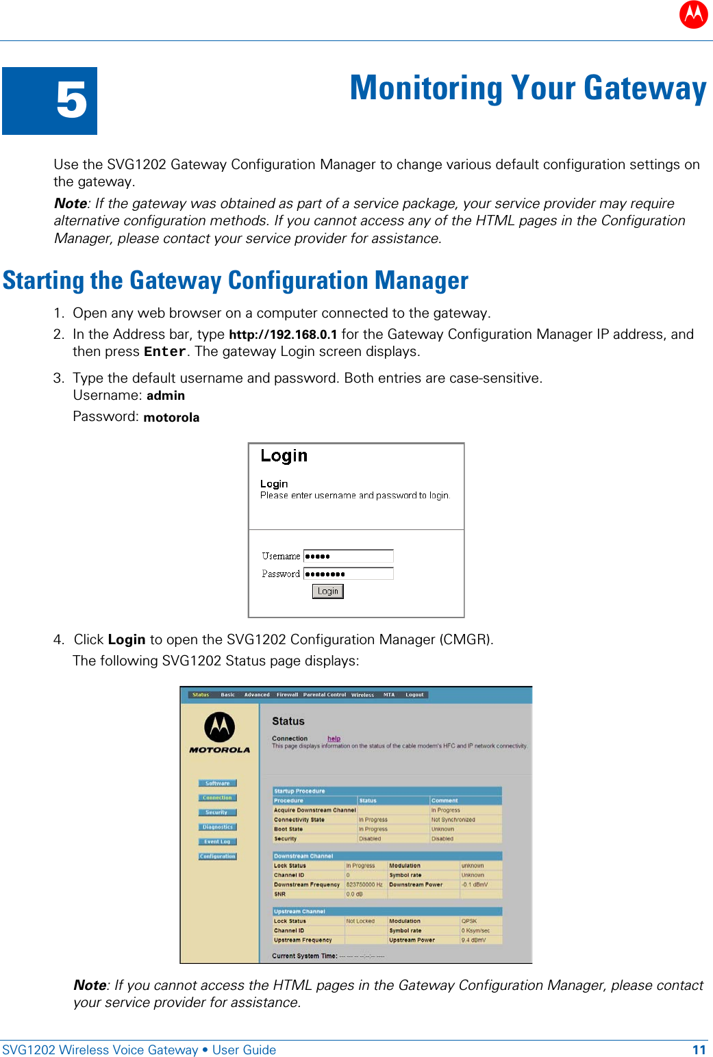 B   SVG1202 Wireless Voice Gateway &bull; User Guide 11  5 Monitoring Your Gateway  Use the SVG1202 Gateway Configuration Manager to change various default configuration settings on the gateway. Note: If the gateway was obtained as part of a service package, your service provider may require alternative configuration methods. If you cannot access any of the HTML pages in the Configuration Manager, please contact your service provider for assistance. Starting the Gateway Configuration Manager 1. Open any web browser on a computer connected to the gateway. 2. In the Address bar, type http://192.168.0.1 for the Gateway Configuration Manager IP address, and then press Enter. The gateway Login screen displays. 3. Type the default username and password. Both entries are case-sensitive. Username: admin Password: motorola   4. Click Login to open the SVG1202 Configuration Manager (CMGR). The following SVG1202 Status page displays:  Note: If you cannot access the HTML pages in the Gateway Configuration Manager, please contact your service provider for assistance. 