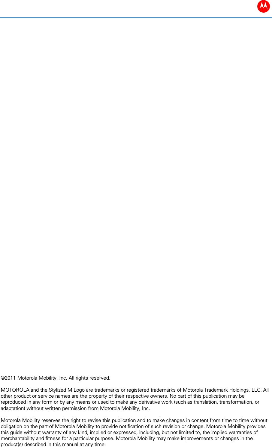 B  &copy;2011 Motorola Mobility, Inc. All rights reserved.   MOTOROLA and the Stylized M Logo are trademarks or registered trademarks of Motorola Trademark Holdings, LLC. All other product or service names are the property of their respective owners. No part of this publication may be reproduced in any form or by any means or used to make any derivative work (such as translation, transformation, or adaptation) without written permission from Motorola Mobility, Inc.  Motorola Mobility reserves the right to revise this publication and to make changes in content from time to time without obligation on the part of Motorola Mobility to provide notification of such revision or change. Motorola Mobility provides this guide without warranty of any kind, implied or expressed, including, but not limited to, the implied warranties of merchantability and fitness for a particular purpose. Motorola Mobility may make improvements or changes in the product(s) described in this manual at any time.                               