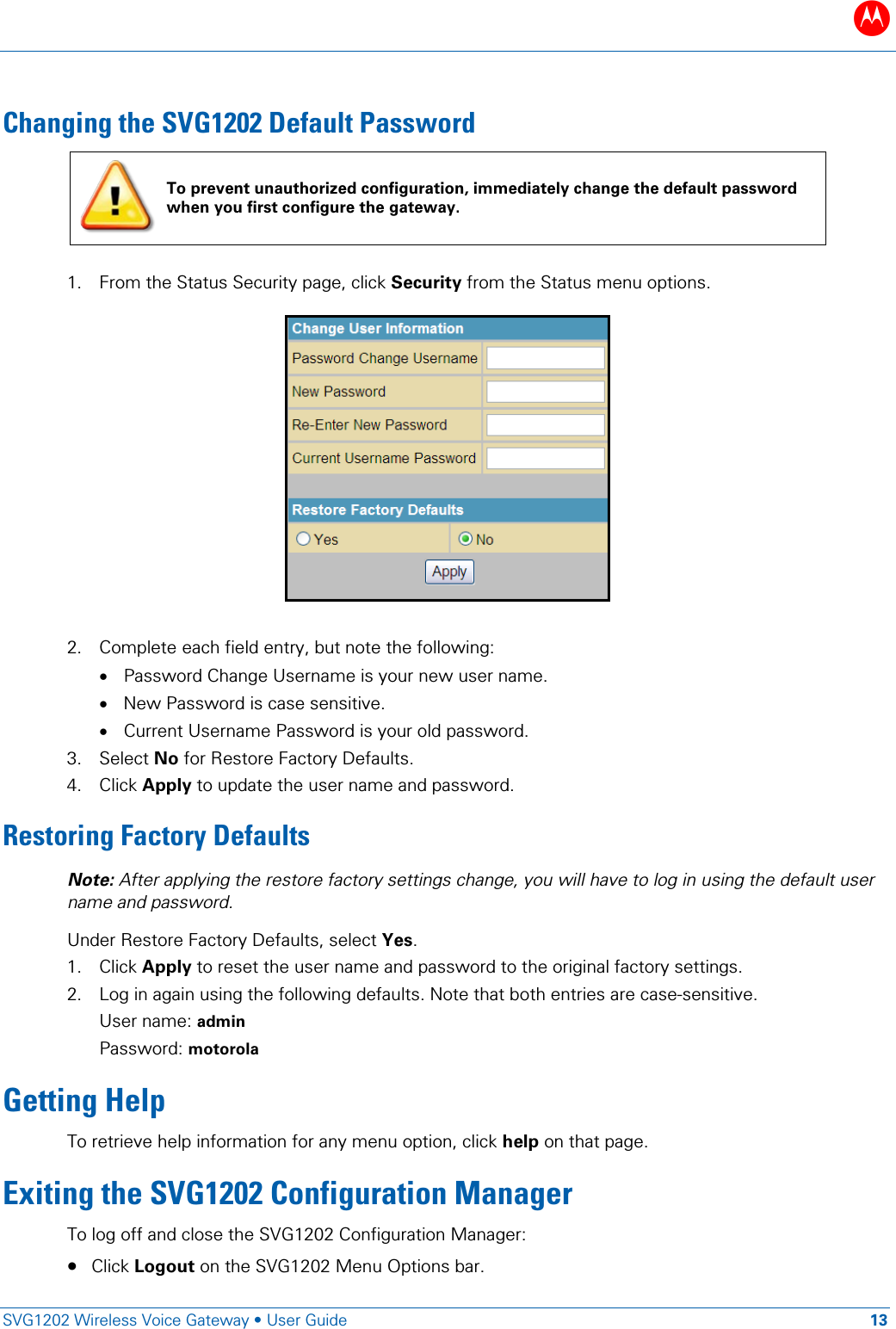 B   SVG1202 Wireless Voice Gateway &bull; User Guide 13  Changing the SVG1202 Default Password  To prevent unauthorized configuration, immediately change the default password when you first configure the gateway.  1. From the Status Security page, click Security from the Status menu options.    2. Complete each field entry, but note the following: &bull; Password Change Username is your new user name. &bull; New Password is case sensitive. &bull; Current Username Password is your old password. 3. Select No for Restore Factory Defaults. 4. Click Apply to update the user name and password. Restoring Factory Defaults Note: After applying the restore factory settings change, you will have to log in using the default user name and password. Under Restore Factory Defaults, select Yes. 1. Click Apply to reset the user name and password to the original factory settings. 2. Log in again using the following defaults. Note that both entries are case-sensitive. User name: admin Password: motorola Getting Help To retrieve help information for any menu option, click help on that page.  Exiting the SVG1202 Configuration Manager To log off and close the SVG1202 Configuration Manager: &bull; Click Logout on the SVG1202 Menu Options bar. 