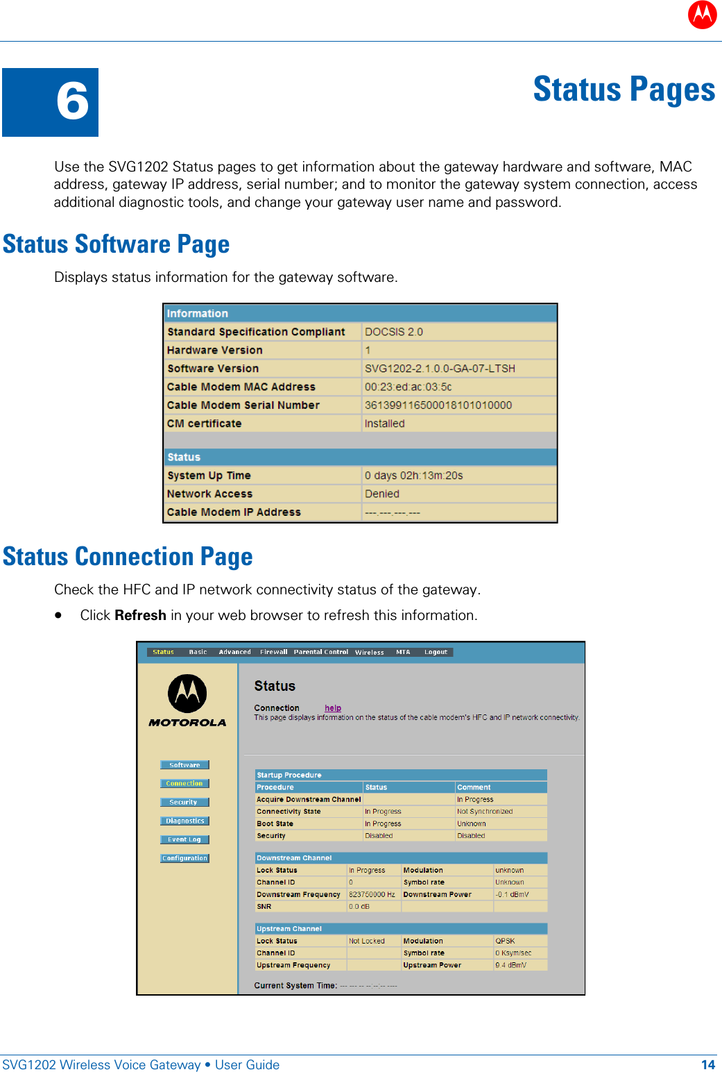 B   SVG1202 Wireless Voice Gateway &bull; User Guide 14  6 Status Pages  Use the SVG1202 Status pages to get information about the gateway hardware and software, MAC address, gateway IP address, serial number; and to monitor the gateway system connection, access additional diagnostic tools, and change your gateway user name and password. Status Software Page Displays status information for the gateway software.  Status Connection Page Check the HFC and IP network connectivity status of the gateway.  &bull; Click Refresh in your web browser to refresh this information.  