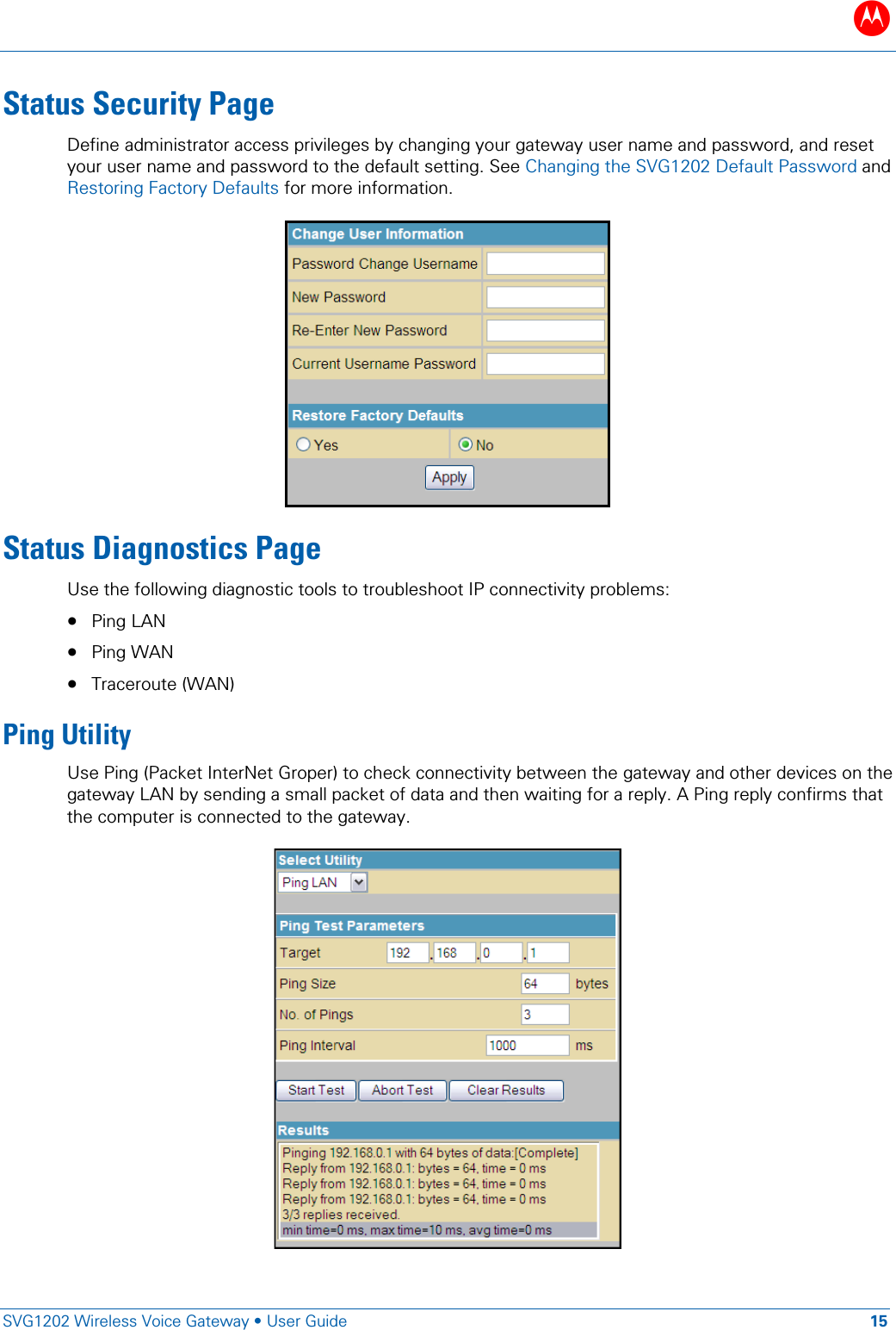 B   SVG1202 Wireless Voice Gateway &bull; User Guide 15  Status Security Page Define administrator access privileges by changing your gateway user name and password, and reset your user name and password to the default setting. See Changing the SVG1202 Default Password and Restoring Factory Defaults for more information.  Status Diagnostics Page Use the following diagnostic tools to troubleshoot IP connectivity problems: &bull; Ping LAN &bull; Ping WAN &bull; Traceroute (WAN) Ping Utility Use Ping (Packet InterNet Groper) to check connectivity between the gateway and other devices on the gateway LAN by sending a small packet of data and then waiting for a reply. A Ping reply confirms that the computer is connected to the gateway.  