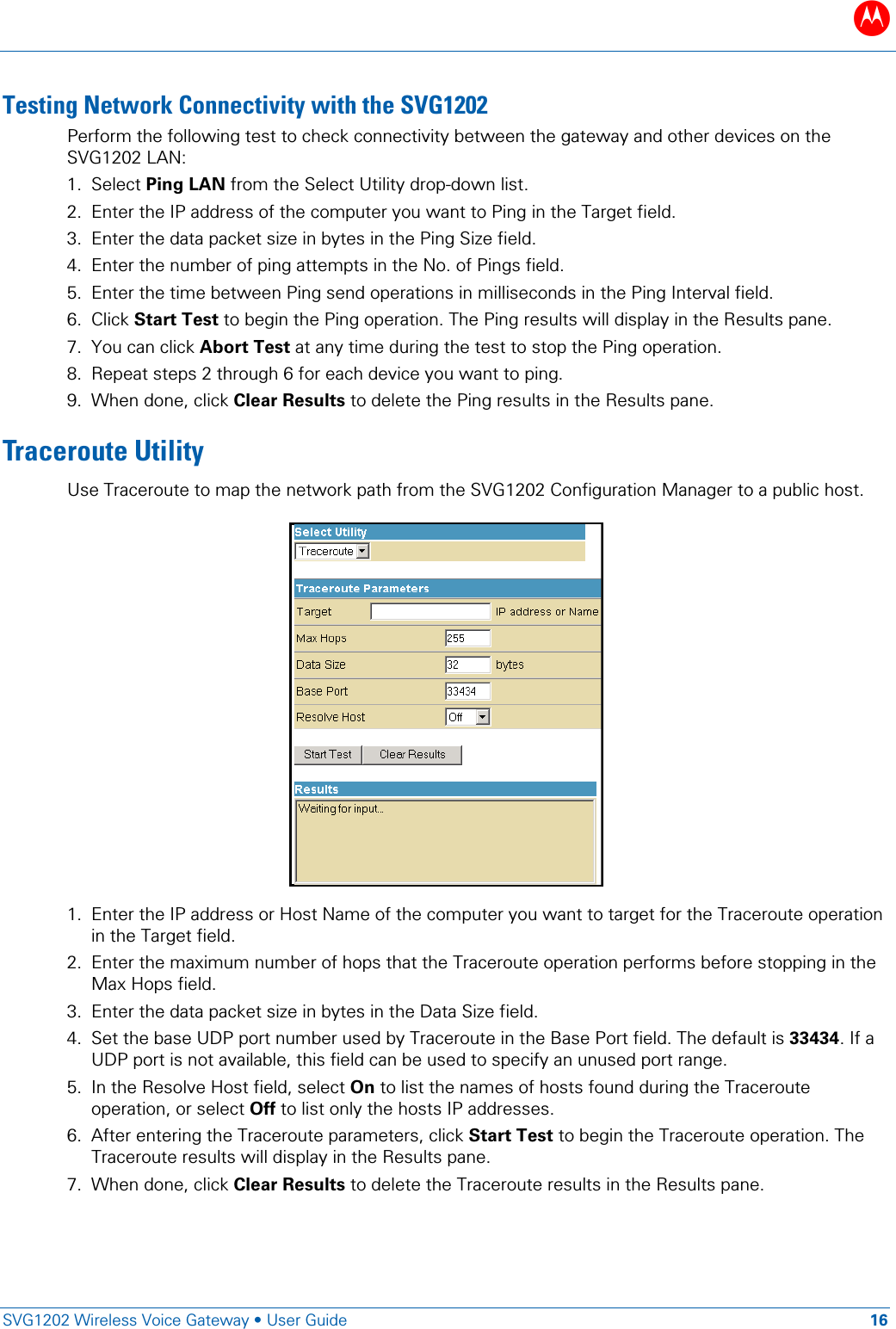 B   SVG1202 Wireless Voice Gateway &bull; User Guide 16  Testing Network Connectivity with the SVG1202 Perform the following test to check connectivity between the gateway and other devices on the SVG1202 LAN: 1. Select Ping LAN from the Select Utility drop-down list. 2. Enter the IP address of the computer you want to Ping in the Target field. 3. Enter the data packet size in bytes in the Ping Size field. 4. Enter the number of ping attempts in the No. of Pings field. 5. Enter the time between Ping send operations in milliseconds in the Ping Interval field. 6. Click Start Test to begin the Ping operation. The Ping results will display in the Results pane. 7. You can click Abort Test at any time during the test to stop the Ping operation. 8. Repeat steps 2 through 6 for each device you want to ping. 9. When done, click Clear Results to delete the Ping results in the Results pane. Traceroute Utility Use Traceroute to map the network path from the SVG1202 Configuration Manager to a public host.   1. Enter the IP address or Host Name of the computer you want to target for the Traceroute operation in the Target field. 2. Enter the maximum number of hops that the Traceroute operation performs before stopping in the Max Hops field. 3. Enter the data packet size in bytes in the Data Size field. 4. Set the base UDP port number used by Traceroute in the Base Port field. The default is 33434. If a UDP port is not available, this field can be used to specify an unused port range. 5. In the Resolve Host field, select On to list the names of hosts found during the Traceroute operation, or select Off to list only the hosts IP addresses. 6. After entering the Traceroute parameters, click Start Test to begin the Traceroute operation. The Traceroute results will display in the Results pane. 7. When done, click Clear Results to delete the Traceroute results in the Results pane. 