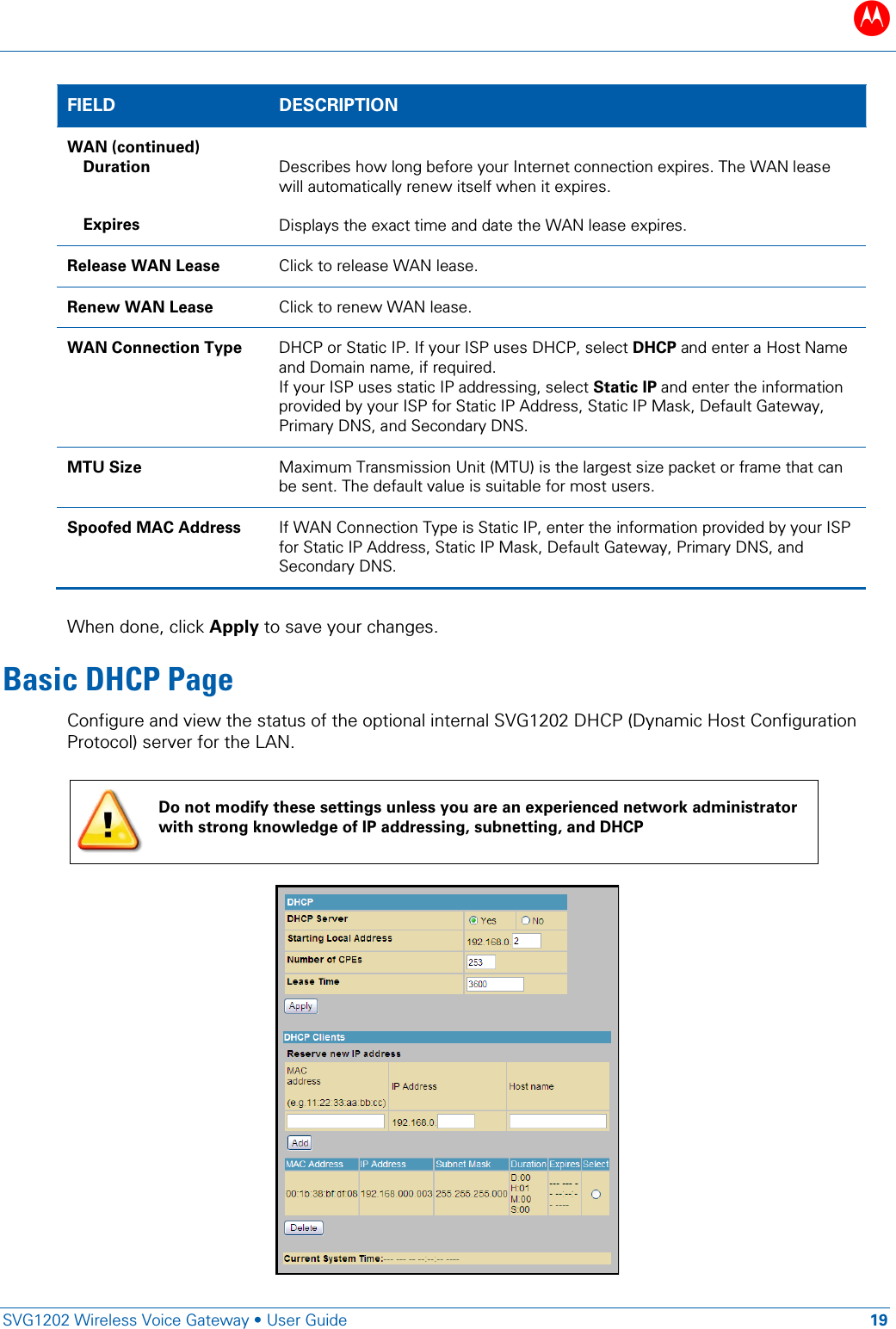 B   SVG1202 Wireless Voice Gateway &bull; User Guide 19  FIELD  DESCRIPTION WAN (continued) Duration   Expires  Describes how long before your Internet connection expires. The WAN lease will automatically renew itself when it expires.  Displays the exact time and date the WAN lease expires. Release WAN Lease Click to release WAN lease. Renew WAN Lease Click to renew WAN lease. WAN Connection Type DHCP or Static IP. If your ISP uses DHCP, select DHCP and enter a Host Name and Domain name, if required. If your ISP uses static IP addressing, select Static IP and enter the information provided by your ISP for Static IP Address, Static IP Mask, Default Gateway, Primary DNS, and Secondary DNS. MTU Size Maximum Transmission Unit (MTU) is the largest size packet or frame that can be sent. The default value is suitable for most users. Spoofed MAC Address If WAN Connection Type is Static IP, enter the information provided by your ISP for Static IP Address, Static IP Mask, Default Gateway, Primary DNS, and Secondary DNS.  When done, click Apply to save your changes. Basic DHCP Page Configure and view the status of the optional internal SVG1202 DHCP (Dynamic Host Configuration Protocol) server for the LAN.   Do not modify these settings unless you are an experienced network administrator with strong knowledge of IP addressing, subnetting, and DHCP  
