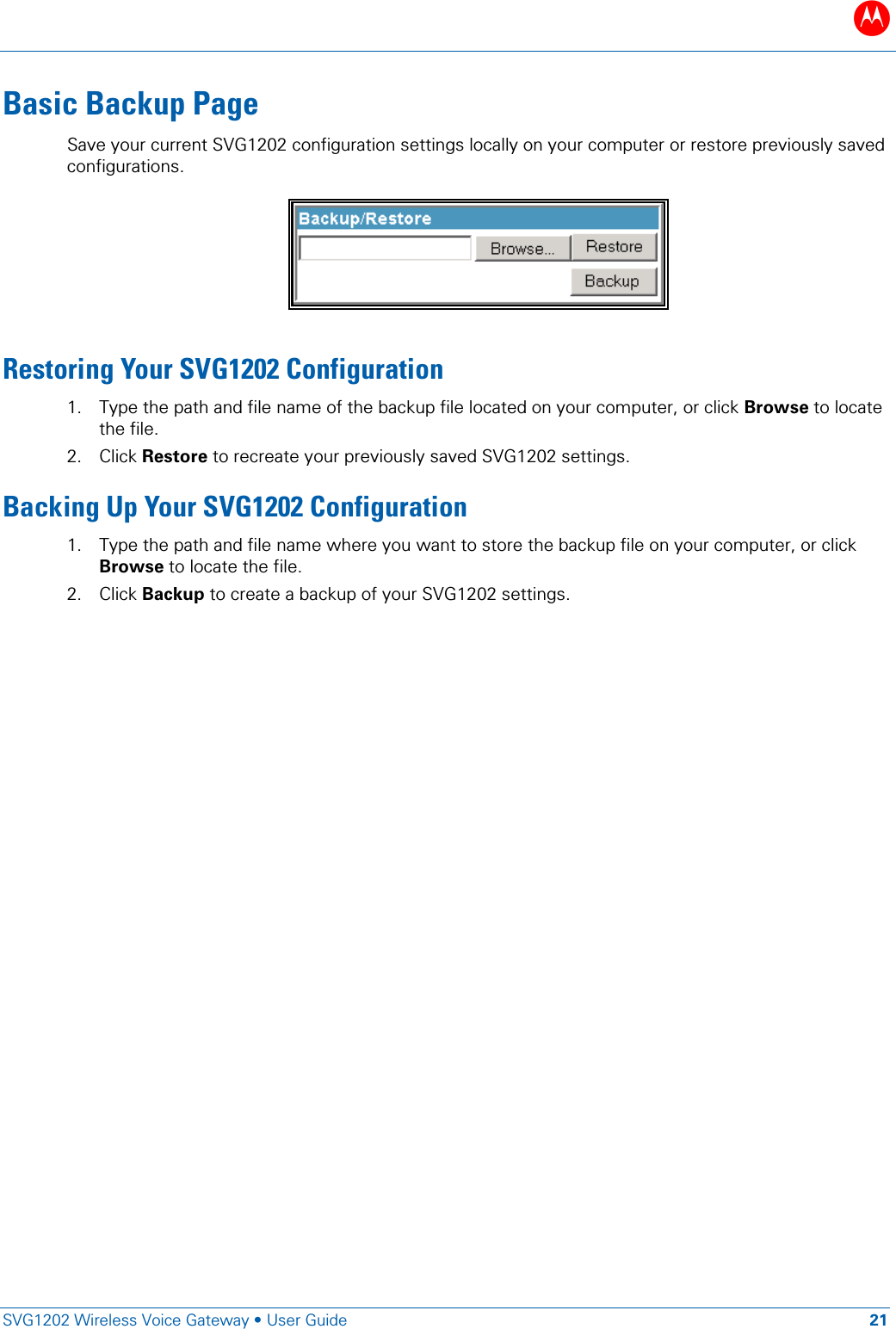 B   SVG1202 Wireless Voice Gateway &bull; User Guide 21  Basic Backup Page Save your current SVG1202 configuration settings locally on your computer or restore previously saved configurations.   Restoring Your SVG1202 Configuration 1. Type the path and file name of the backup file located on your computer, or click Browse to locate the file. 2. Click Restore to recreate your previously saved SVG1202 settings. Backing Up Your SVG1202 Configuration 1. Type the path and file name where you want to store the backup file on your computer, or click Browse to locate the file. 2. Click Backup to create a backup of your SVG1202 settings.  