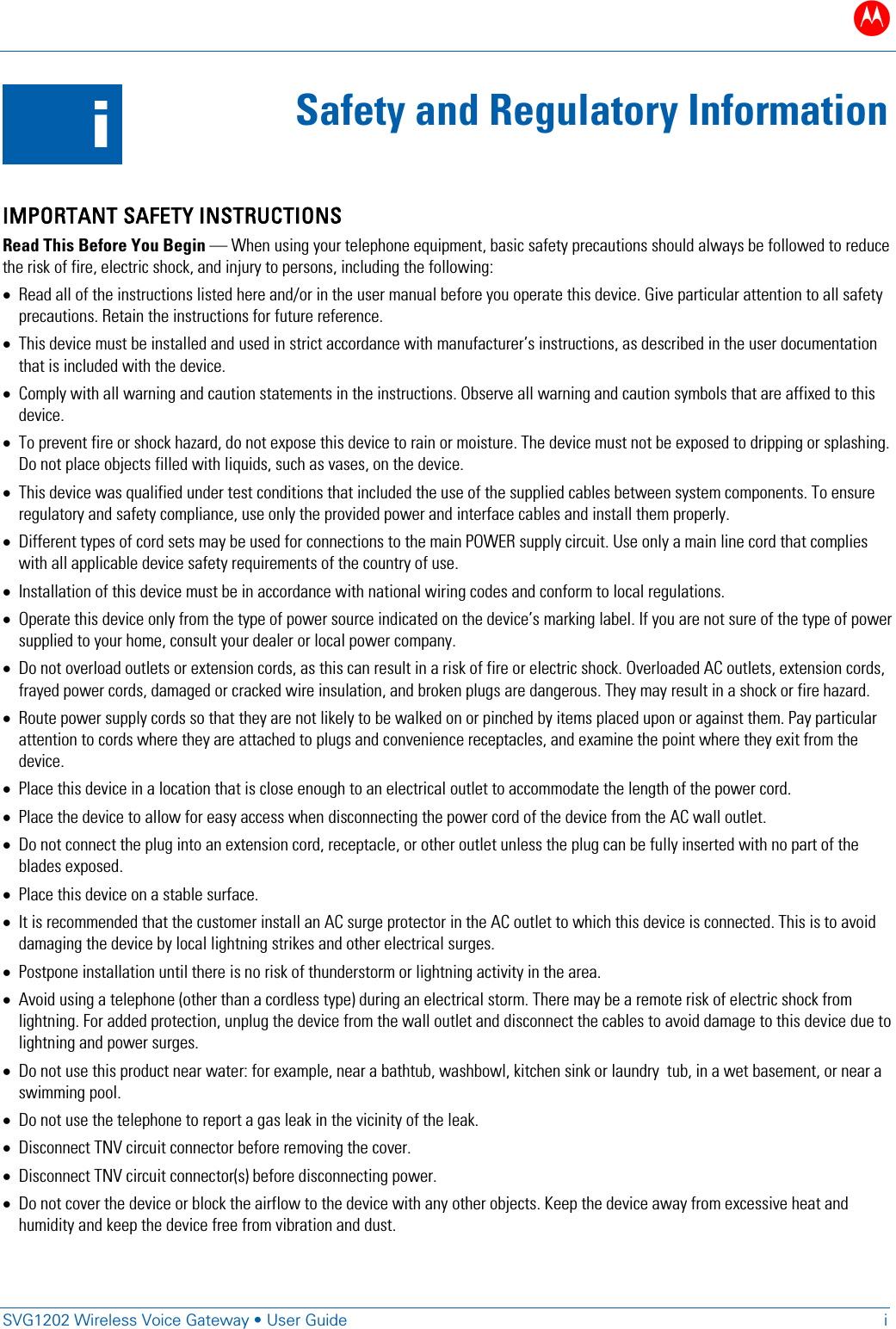 B   SVG1202 Wireless Voice Gateway &bull; User Guide  i  i Safety and Regulatory Information  IMPORTANT SAFETY INSTRUCTIONS Read This Before You Begin &mdash; When using your telephone equipment, basic safety precautions should always be followed to reduce the risk of fire, electric shock, and injury to persons, including the following: &bull; Read all of the instructions listed here and/or in the user manual before you operate this device. Give particular attention to all safety precautions. Retain the instructions for future reference. &bull; This device must be installed and used in strict accordance with manufacturer&rsquo;s instructions, as described in the user documentation that is included with the device. &bull; Comply with all warning and caution statements in the instructions. Observe all warning and caution symbols that are affixed to this device. &bull; To prevent fire or shock hazard, do not expose this device to rain or moisture. The device must not be exposed to dripping or splashing. Do not place objects filled with liquids, such as vases, on the device. &bull; This device was qualified under test conditions that included the use of the supplied cables between system components. To ensure regulatory and safety compliance, use only the provided power and interface cables and install them properly.  &bull; Different types of cord sets may be used for connections to the main POWER supply circuit. Use only a main line cord that complies with all applicable device safety requirements of the country of use. &bull; Installation of this device must be in accordance with national wiring codes and conform to local regulations. &bull; Operate this device only from the type of power source indicated on the device&rsquo;s marking label. If you are not sure of the type of power supplied to your home, consult your dealer or local power company. &bull; Do not overload outlets or extension cords, as this can result in a risk of fire or electric shock. Overloaded AC outlets, extension cords, frayed power cords, damaged or cracked wire insulation, and broken plugs are dangerous. They may result in a shock or fire hazard. &bull; Route power supply cords so that they are not likely to be walked on or pinched by items placed upon or against them. Pay particular attention to cords where they are attached to plugs and convenience receptacles, and examine the point where they exit from the device. &bull; Place this device in a location that is close enough to an electrical outlet to accommodate the length of the power cord. &bull; Place the device to allow for easy access when disconnecting the power cord of the device from the AC wall outlet. &bull; Do not connect the plug into an extension cord, receptacle, or other outlet unless the plug can be fully inserted with no part of the blades exposed. &bull; Place this device on a stable surface. &bull; It is recommended that the customer install an AC surge protector in the AC outlet to which this device is connected. This is to avoid damaging the device by local lightning strikes and other electrical surges. &bull; Postpone installation until there is no risk of thunderstorm or lightning activity in the area.  &bull; Avoid using a telephone (other than a cordless type) during an electrical storm. There may be a remote risk of electric shock from lightning. For added protection, unplug the device from the wall outlet and disconnect the cables to avoid damage to this device due to lightning and power surges. &bull; Do not use this product near water: for example, near a bathtub, washbowl, kitchen sink or laundry  tub, in a wet basement, or near a swimming pool. &bull; Do not use the telephone to report a gas leak in the vicinity of the leak. &bull; Disconnect TNV circuit connector before removing the cover. &bull; Disconnect TNV circuit connector(s) before disconnecting power. &bull; Do not cover the device or block the airflow to the device with any other objects. Keep the device away from excessive heat and humidity and keep the device free from vibration and dust. 
