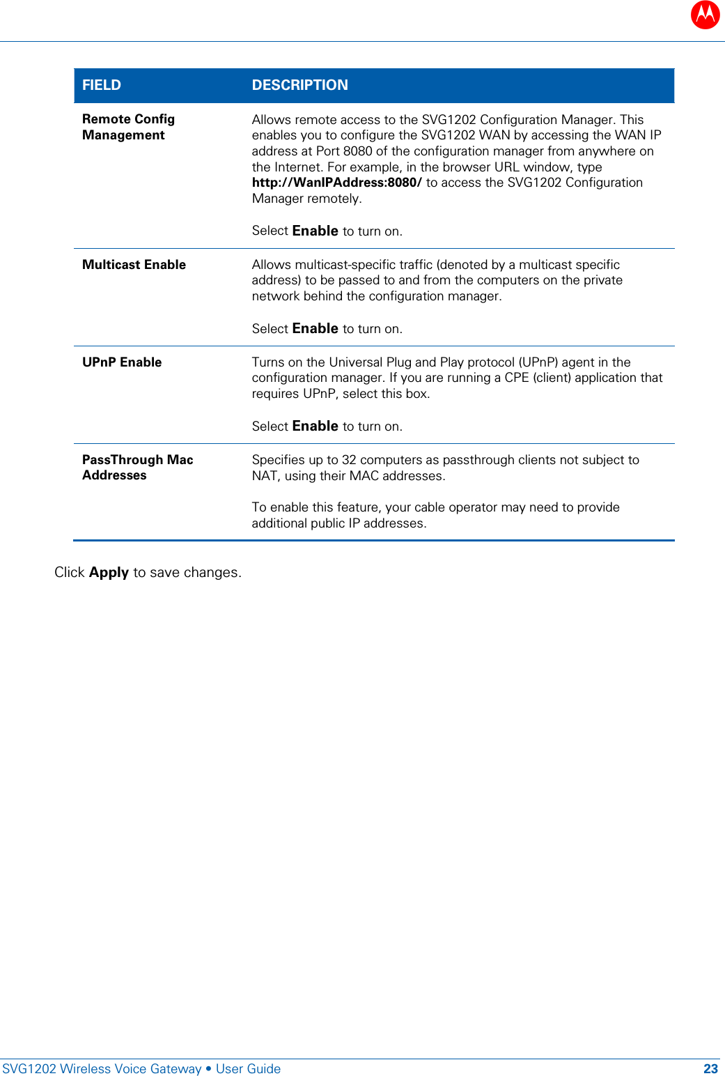 B   SVG1202 Wireless Voice Gateway &bull; User Guide 23  FIELD  DESCRIPTION Remote Config Management Allows remote access to the SVG1202 Configuration Manager. This enables you to configure the SVG1202 WAN by accessing the WAN IP address at Port 8080 of the configuration manager from anywhere on the Internet. For example, in the browser URL window, type http://WanIPAddress:8080/ to access the SVG1202 Configuration Manager remotely.  Select Enable to turn on. Multicast Enable Allows multicast-specific traffic (denoted by a multicast specific address) to be passed to and from the computers on the private network behind the configuration manager.  Select Enable to turn on. UPnP Enable Turns on the Universal Plug and Play protocol (UPnP) agent in the configuration manager. If you are running a CPE (client) application that requires UPnP, select this box.  Select Enable to turn on. PassThrough Mac Addresses Specifies up to 32 computers as passthrough clients not subject to NAT, using their MAC addresses.   To enable this feature, your cable operator may need to provide additional public IP addresses.  Click Apply to save changes. 