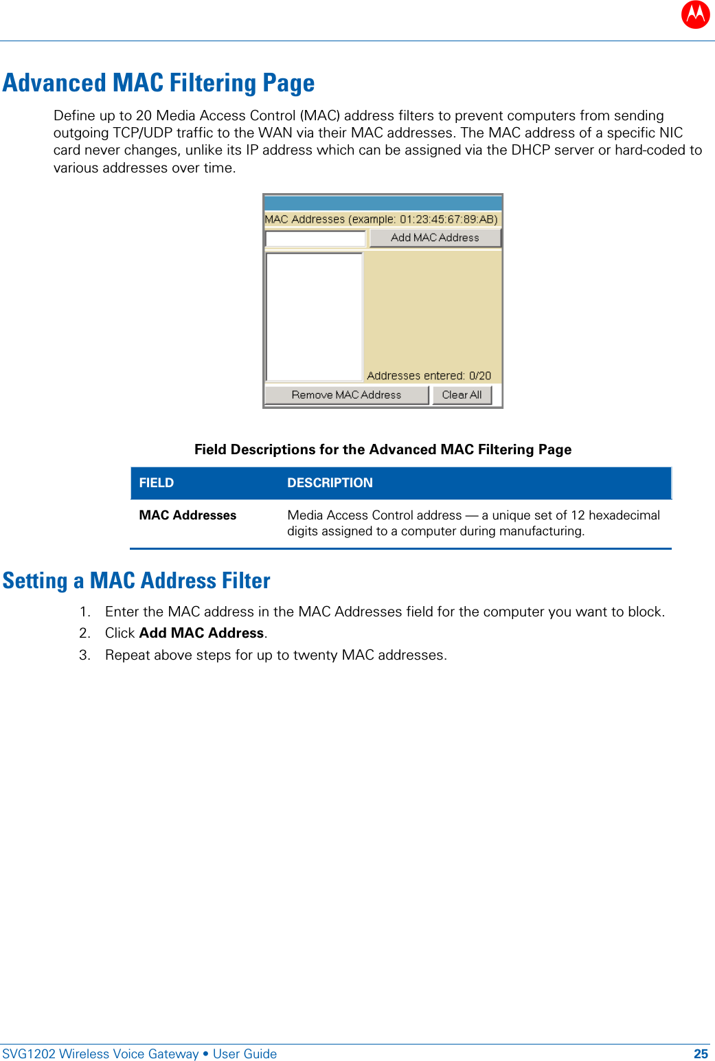 B   SVG1202 Wireless Voice Gateway &bull; User Guide 25  Advanced MAC Filtering Page Define up to 20 Media Access Control (MAC) address filters to prevent computers from sending outgoing TCP/UDP traffic to the WAN via their MAC addresses. The MAC address of a specific NIC card never changes, unlike its IP address which can be assigned via the DHCP server or hard-coded to various addresses over time.   Field Descriptions for the Advanced MAC Filtering Page FIELD DESCRIPTION MAC Addresses Media Access Control address &mdash; a unique set of 12 hexadecimal digits assigned to a computer during manufacturing. Setting a MAC Address Filter 1. Enter the MAC address in the MAC Addresses field for the computer you want to block. 2. Click Add MAC Address. 3. Repeat above steps for up to twenty MAC addresses. 