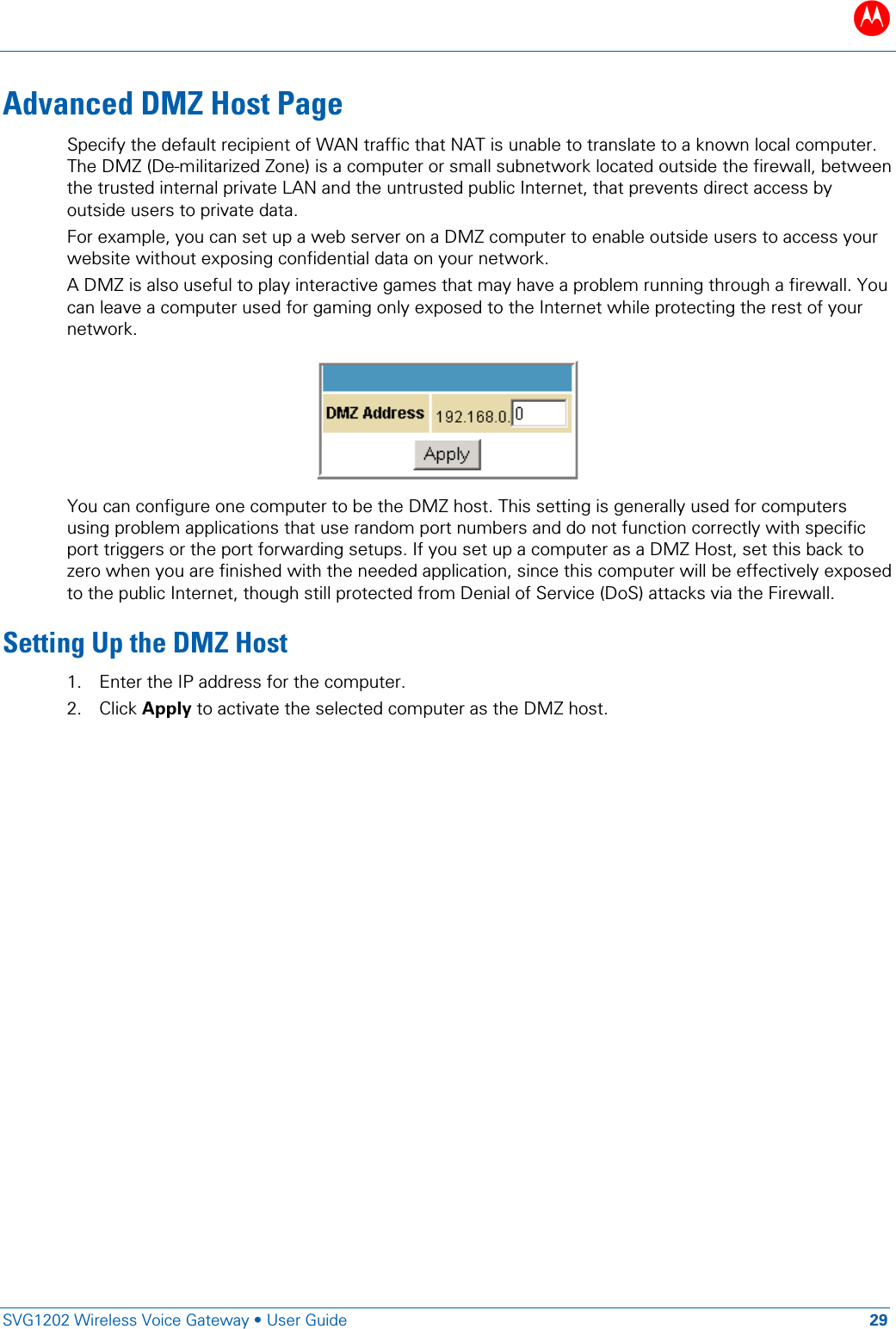 B   SVG1202 Wireless Voice Gateway &bull; User Guide 29  Advanced DMZ Host Page Specify the default recipient of WAN traffic that NAT is unable to translate to a known local computer. The DMZ (De-militarized Zone) is a computer or small subnetwork located outside the firewall, between the trusted internal private LAN and the untrusted public Internet, that prevents direct access by outside users to private data. For example, you can set up a web server on a DMZ computer to enable outside users to access your website without exposing confidential data on your network. A DMZ is also useful to play interactive games that may have a problem running through a firewall. You can leave a computer used for gaming only exposed to the Internet while protecting the rest of your network.   You can configure one computer to be the DMZ host. This setting is generally used for computers using problem applications that use random port numbers and do not function correctly with specific port triggers or the port forwarding setups. If you set up a computer as a DMZ Host, set this back to zero when you are finished with the needed application, since this computer will be effectively exposed to the public Internet, though still protected from Denial of Service (DoS) attacks via the Firewall. Setting Up the DMZ Host 1. Enter the IP address for the computer. 2. Click Apply to activate the selected computer as the DMZ host.   
