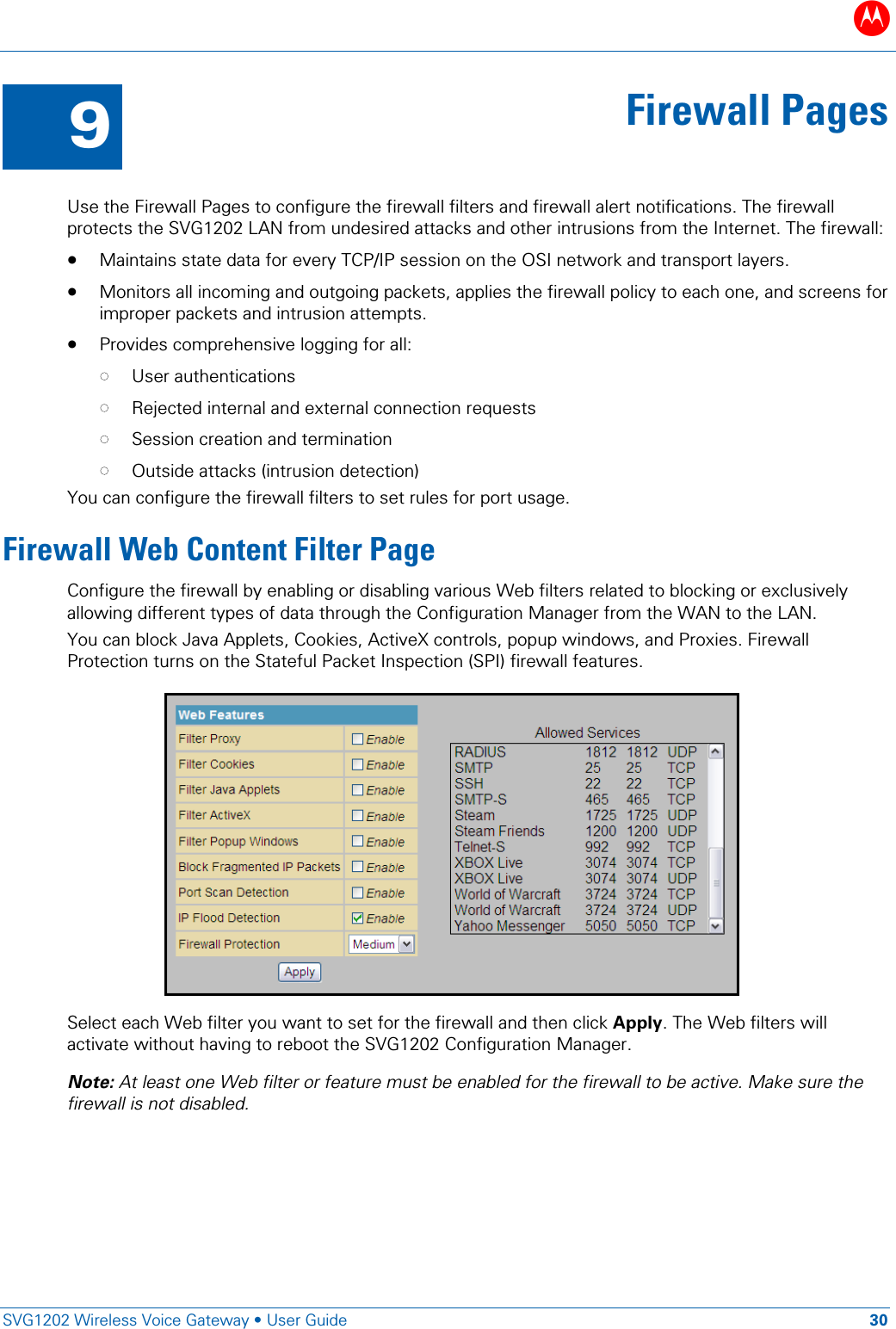 B   SVG1202 Wireless Voice Gateway &bull; User Guide 30  9 Firewall Pages  Use the Firewall Pages to configure the firewall filters and firewall alert notifications. The firewall protects the SVG1202 LAN from undesired attacks and other intrusions from the Internet. The firewall: &bull; Maintains state data for every TCP/IP session on the OSI network and transport layers. &bull; Monitors all incoming and outgoing packets, applies the firewall policy to each one, and screens for improper packets and intrusion attempts. &bull; Provides comprehensive logging for all: &bull; User authentications &bull; Rejected internal and external connection requests &bull; Session creation and termination &bull; Outside attacks (intrusion detection) You can configure the firewall filters to set rules for port usage.  Firewall Web Content Filter Page Configure the firewall by enabling or disabling various Web filters related to blocking or exclusively allowing different types of data through the Configuration Manager from the WAN to the LAN. You can block Java Applets, Cookies, ActiveX controls, popup windows, and Proxies. Firewall Protection turns on the Stateful Packet Inspection (SPI) firewall features.      Select each Web filter you want to set for the firewall and then click Apply. The Web filters will activate without having to reboot the SVG1202 Configuration Manager. Note: At least one Web filter or feature must be enabled for the firewall to be active. Make sure the firewall is not disabled. 