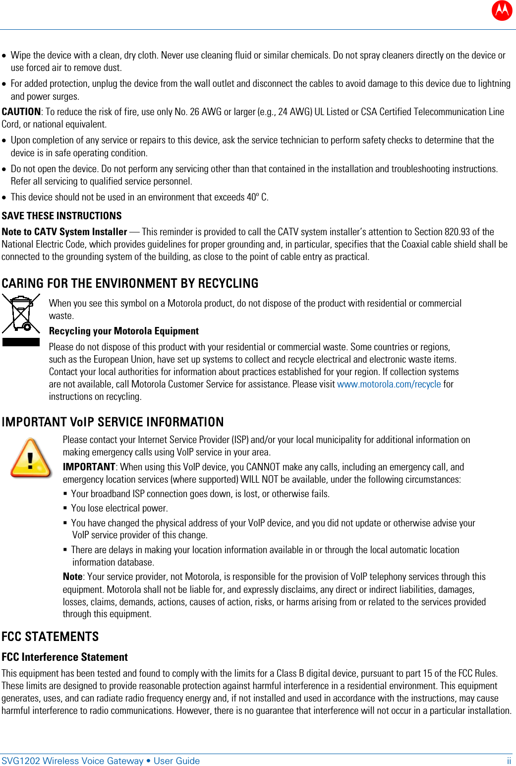 B   SVG1202 Wireless Voice Gateway &bull; User Guide ii  &bull; Wipe the device with a clean, dry cloth. Never use cleaning fluid or similar chemicals. Do not spray cleaners directly on the device or use forced air to remove dust. &bull; For added protection, unplug the device from the wall outlet and disconnect the cables to avoid damage to this device due to lightning and power surges. CAUTION: To reduce the risk of fire, use only No. 26 AWG or larger (e.g., 24 AWG) UL Listed or CSA Certified Telecommunication Line Cord, or national equivalent. &bull; Upon completion of any service or repairs to this device, ask the service technician to perform safety checks to determine that the device is in safe operating condition. &bull; Do not open the device. Do not perform any servicing other than that contained in the installation and troubleshooting instructions. Refer all servicing to qualified service personnel. &bull; This device should not be used in an environment that exceeds 40&ordm; C. SAVE THESE INSTRUCTIONS Note to CATV System Installer &mdash; This reminder is provided to call the CATV system installer&rsquo;s attention to Section 820.93 of the National Electric Code, which provides guidelines for proper grounding and, in particular, specifies that the Coaxial cable shield shall be connected to the grounding system of the building, as close to the point of cable entry as practical. CARING FOR THE ENVIRONMENT BY RECYCLING  When you see this symbol on a Motorola product, do not dispose of the product with residential or commercial waste. Recycling your Motorola Equipment Please do not dispose of this product with your residential or commercial waste. Some countries or regions, such as the European Union, have set up systems to collect and recycle electrical and electronic waste items. Contact your local authorities for information about practices established for your region. If collection systems are not available, call Motorola Customer Service for assistance. Please visit www.motorola.com/recycle for instructions on recycling.  IMPORTANT VoIP SERVICE INFORMATION  Please contact your Internet Service Provider (ISP) and/or your local municipality for additional information on making emergency calls using VoIP service in your area. IMPORTANT: When using this VoIP device, you CANNOT make any calls, including an emergency call, and emergency location services (where supported) WILL NOT be available, under the following circumstances:  Your broadband ISP connection goes down, is lost, or otherwise fails.   You lose electrical power.  You have changed the physical address of your VoIP device, and you did not update or otherwise advise your VoIP service provider of this change.  There are delays in making your location information available in or through the local automatic location information database. Note: Your service provider, not Motorola, is responsible for the provision of VoIP telephony services through this equipment. Motorola shall not be liable for, and expressly disclaims, any direct or indirect liabilities, damages, losses, claims, demands, actions, causes of action, risks, or harms arising from or related to the services provided through this equipment. FCC STATEMENTS FCC Interference Statement This equipment has been tested and found to comply with the limits for a Class B digital device, pursuant to part 15 of the FCC Rules. These limits are designed to provide reasonable protection against harmful interference in a residential environment. This equipment generates, uses, and can radiate radio frequency energy and, if not installed and used in accordance with the instructions, may cause harmful interference to radio communications. However, there is no guarantee that interference will not occur in a particular installation. 