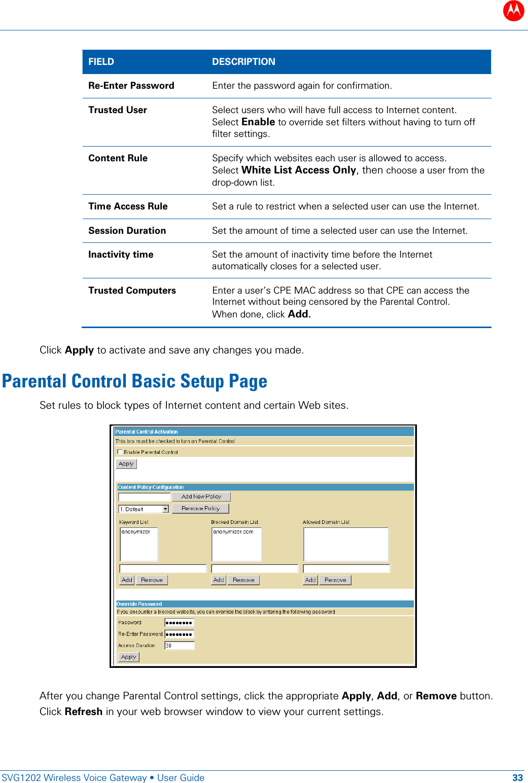 B   SVG1202 Wireless Voice Gateway &bull; User Guide 33  FIELD  DESCRIPTION Re-Enter Password Enter the password again for confirmation. Trusted User Select users who will have full access to Internet content. Select Enable to override set filters without having to turn off filter settings. Content Rule Specify which websites each user is allowed to access. Select White List Access Only, then choose a user from the drop-down list. Time Access Rule Set a rule to restrict when a selected user can use the Internet. Session Duration Set the amount of time a selected user can use the Internet. Inactivity time Set the amount of inactivity time before the Internet automatically closes for a selected user. Trusted Computers Enter a user&rsquo;s CPE MAC address so that CPE can access the Internet without being censored by the Parental Control. When done, click Add.  Click Apply to activate and save any changes you made. Parental Control Basic Setup Page Set rules to block types of Internet content and certain Web sites.   After you change Parental Control settings, click the appropriate Apply, Add, or Remove button. Click Refresh in your web browser window to view your current settings. 