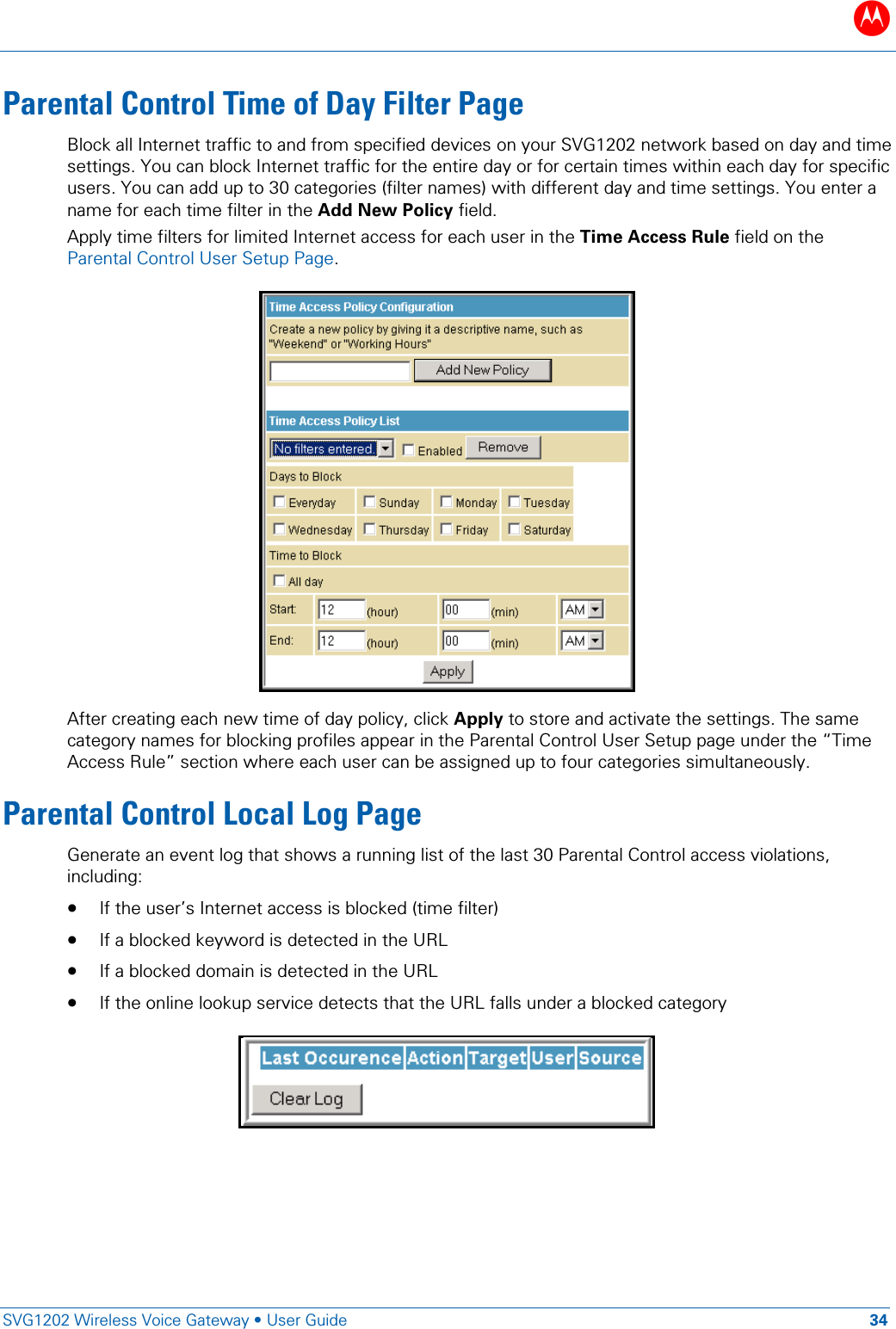 B   SVG1202 Wireless Voice Gateway &bull; User Guide 34  Parental Control Time of Day Filter Page Block all Internet traffic to and from specified devices on your SVG1202 network based on day and time settings. You can block Internet traffic for the entire day or for certain times within each day for specific users. You can add up to 30 categories (filter names) with different day and time settings. You enter a name for each time filter in the Add New Policy field.  Apply time filters for limited Internet access for each user in the Time Access Rule field on the Parental Control User Setup Page.  After creating each new time of day policy, click Apply to store and activate the settings. The same category names for blocking profiles appear in the Parental Control User Setup page under the &ldquo;Time Access Rule&rdquo; section where each user can be assigned up to four categories simultaneously. Parental Control Local Log Page Generate an event log that shows a running list of the last 30 Parental Control access violations, including:  &bull; If the user&rsquo;s Internet access is blocked (time filter)  &bull; If a blocked keyword is detected in the URL &bull; If a blocked domain is detected in the URL &bull; If the online lookup service detects that the URL falls under a blocked category     