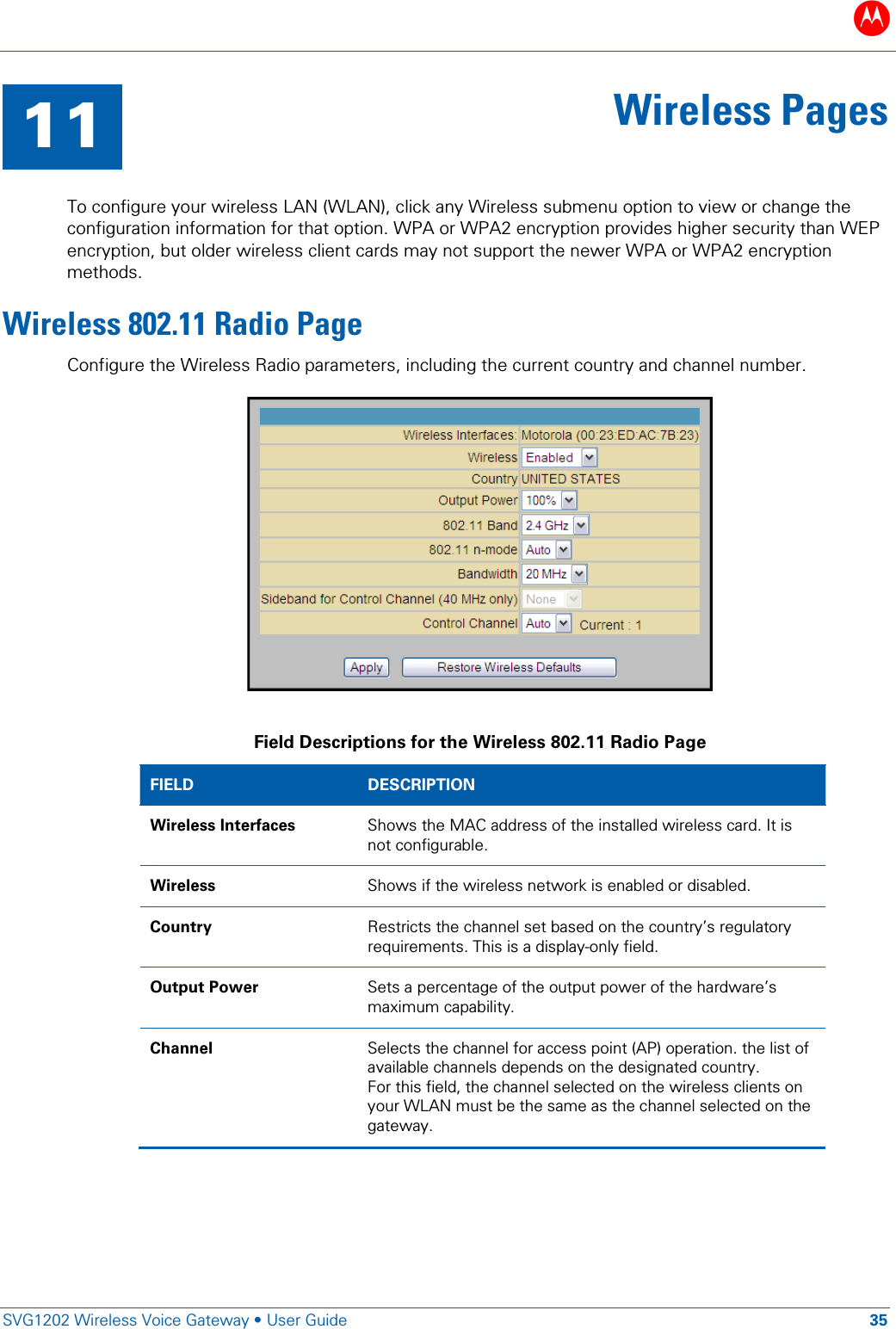 B   SVG1202 Wireless Voice Gateway &bull; User Guide 35  11 Wireless Pages  To configure your wireless LAN (WLAN), click any Wireless submenu option to view or change the configuration information for that option. WPA or WPA2 encryption provides higher security than WEP encryption, but older wireless client cards may not support the newer WPA or WPA2 encryption methods. Wireless 802.11 Radio Page Configure the Wireless Radio parameters, including the current country and channel number.   Field Descriptions for the Wireless 802.11 Radio Page FIELD  DESCRIPTION Wireless Interfaces Shows the MAC address of the installed wireless card. It is not configurable. Wireless Shows if the wireless network is enabled or disabled. Country Restricts the channel set based on the country&rsquo;s regulatory requirements. This is a display-only field. Output Power Sets a percentage of the output power of the hardware&rsquo;s maximum capability. Channel Selects the channel for access point (AP) operation. the list of available channels depends on the designated country.  For this field, the channel selected on the wireless clients on your WLAN must be the same as the channel selected on the gateway. 