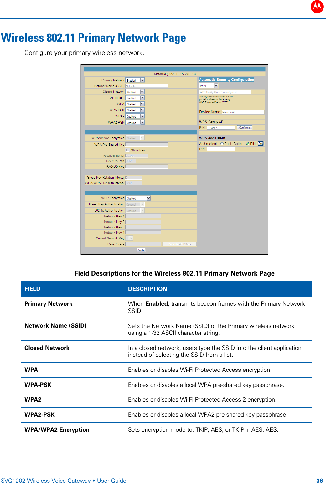 B   SVG1202 Wireless Voice Gateway &bull; User Guide 36  Wireless 802.11 Primary Network Page Configure your primary wireless network.   Field Descriptions for the Wireless 802.11 Primary Network Page FIELD  DESCRIPTION Primary Network When Enabled, transmits beacon frames with the Primary Network SSID. Network Name (SSID) Sets the Network Name (SSID) of the Primary wireless network using a 1-32 ASCII character string. Closed Network In a closed network, users type the SSID into the client application instead of selecting the SSID from a list. WPA  Enables or disables Wi-Fi Protected Access encryption. WPA-PSK  Enables or disables a local WPA pre-shared key passphrase. WPA2 Enables or disables Wi-Fi Protected Access 2 encryption. WPA2-PSK  Enables or disables a local WPA2 pre-shared key passphrase. WPA/WPA2 Encryption Sets encryption mode to: TKIP, AES, or TKIP + AES. AES. 