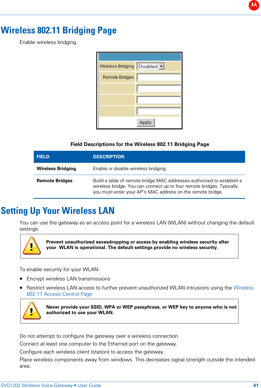 B   SVG1202 Wireless Voice Gateway &bull; User Guide 41  Wireless 802.11 Bridging Page Enable wireless bridging.    Field Descriptions for the Wireless 802.11 Bridging Page FIELD  DESCRIPTION Wireless Bridging Enable or disable wireless bridging. Remote Bridges Build a table of remote bridge MAC addresses authorized to establish a wireless bridge. You can connect up to four remote bridges. Typically, you must enter your AP&rsquo;s MAC address on the remote bridge. Setting Up Your Wireless LAN You can use the gateway as an access point for a wireless LAN (WLAN) without changing the default settings.  Prevent unauthorized eavesdropping or access by enabling wireless security after your  WLAN is operational. The default settings provide no wireless security.  To enable security for your WLAN: &bull; Encrypt wireless LAN transmissions  &bull; Restrict wireless LAN access to further prevent unauthorized WLAN intrusions using the Wireless 802.11 Access Control Page  Never provide your SSID, WPA or WEP passphrase, or WEP key to anyone who is not authorized to use your WLAN.  Do not attempt to configure the gateway over a wireless connection. Connect at least one computer to the Ethernet port on the gateway. Configure each wireless client (station) to access the gateway. Place wireless components away from windows. This decreases signal strength outside the intended area. 