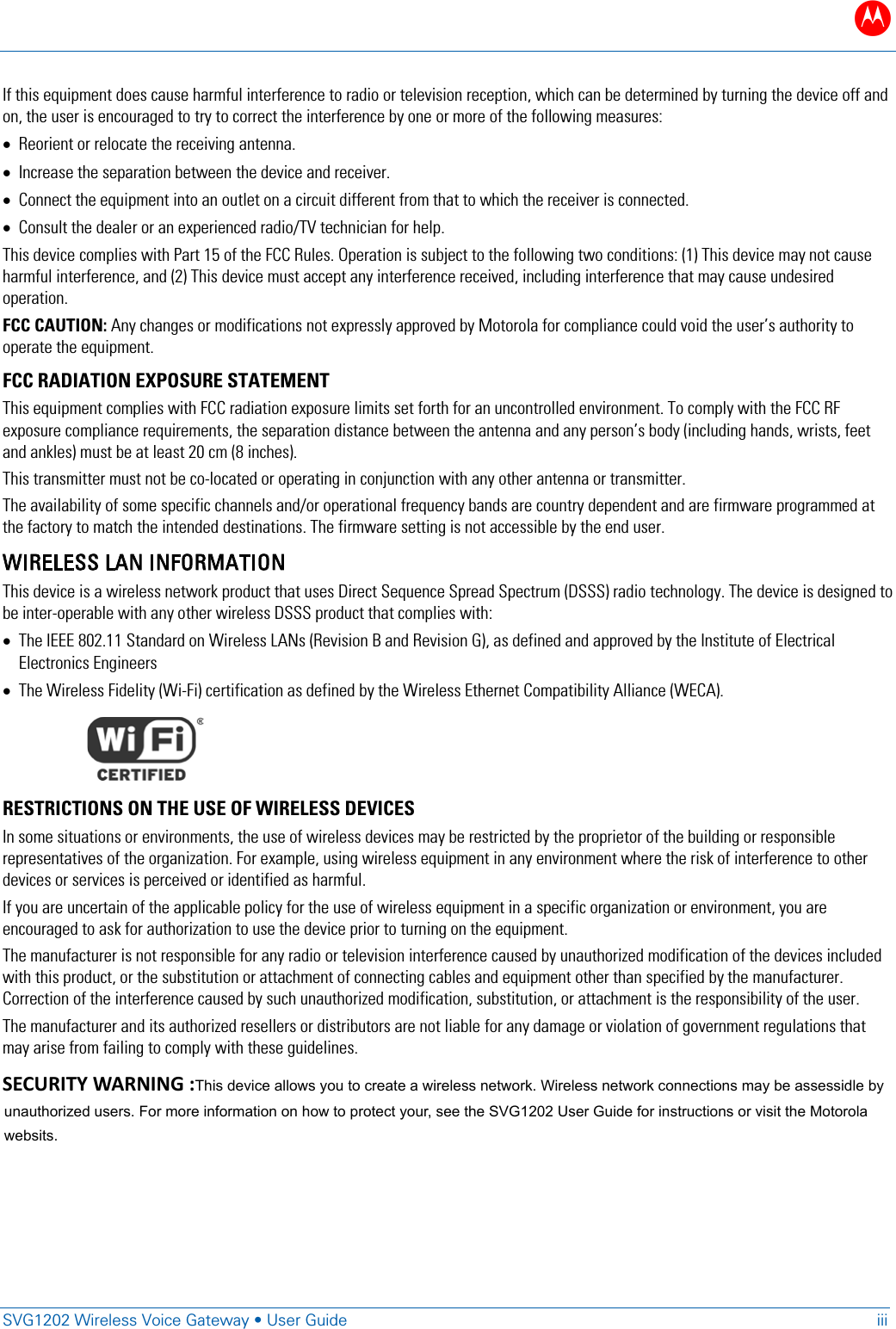 SVG1202 Wireless Voice Gateway tUser Guide iii  If this equipment does cause harmful interference to radio or television reception, which can be determined by turning the device off and on, the user is encouraged to try to correct the interference by one or more of the following measures: xReorient or relocate the receiving antenna. xIncrease the separation between the device and receiver. xConnect the equipment into an outlet on a circuit different from that to which the receiver is connected. xConsult the dealer or an experienced radio/TV technician for help. This device complies with Part 15 of the FCC Rules. Operation is subject to the following two conditions: (1) This device may not cause harmful interference, and (2) This device must accept any interference received, including interference that may cause undesired operation. FCC CAUTION: Any changes or modifications not expressly approved by Motorola for compliance could void the user&rsquo;s authority to operate the equipment.  FCC RADIATION EXPOSURE STATEMENT This equipment complies with FCC radiation exposure limits set forth for an uncontrolled environment. To comply with the FCC RF exposure compliance requirements, the separation distance between the antenna and any person&rsquo;s body (including hands, wrists, feet and ankles) must be at least 20 cm (8 inches).  This transmitter must not be co-located or operating in conjunction with any other antenna or transmitter.  The availability of some specific channels and/or operational frequency bands are country dependent and are firmware programmed at the factory to match the intended destinations. The firmware setting is not accessible by the end user.  WIRELESS LAN INFORMATION This device is a wireless network product that uses Direct Sequence Spread Spectrum (DSSS) radio technology. The device is designed to be inter-operable with any other wireless DSSS product that complies with: xThe IEEE 802.11 Standard on Wireless LANs (Revision B and Revision G), as defined and approved by the Institute of Electrical Electronics Engineers xThe Wireless Fidelity (Wi-Fi) certification as defined by the Wireless Ethernet Compatibility Alliance (WECA).    RESTRICTIONS ON THE USE OF WIRELESS DEVICES  In some situations or environments, the use of wireless devices may be restricted by the proprietor of the building or responsible representatives of the organization. For example, using wireless equipment in any environment where the risk of interference to other devices or services is perceived or identified as harmful. If you are uncertain of the applicable policy for the use of wireless equipment in a specific organization or environment, you are encouraged to ask for authorization to use the device prior to turning on the equipment.  The manufacturer is not responsible for any radio or television interference caused by unauthorized modification of the devices included with this product, or the substitution or attachment of connecting cables and equipment other than specified by the manufacturer. Correction of the interference caused by such unauthorized modification, substitution, or attachment is the responsibility of the user.  The manufacturer and its authorized resellers or distributors are not liable for any damage or violation of government regulations that may arise from failing to comply with these guidelines. Note: The use of the 5150-5250 MHz frequency band is restricted to Indoor Use Only. SECURITY WARNING: This device allows you to create a wireless network. Wireless network connections may be accessible by unauthorized users. For more information on how to protect your network, see the SVG1202 User Guide for instructions or visit the Motorola website. SECURITY WARNING :This device allows you to create a wireless network. Wireless network connections may be assessidle byunauthorized users. For more information on how to protect your, see the SVG1202 User Guide for instructions or visit the Motorolawebsits.