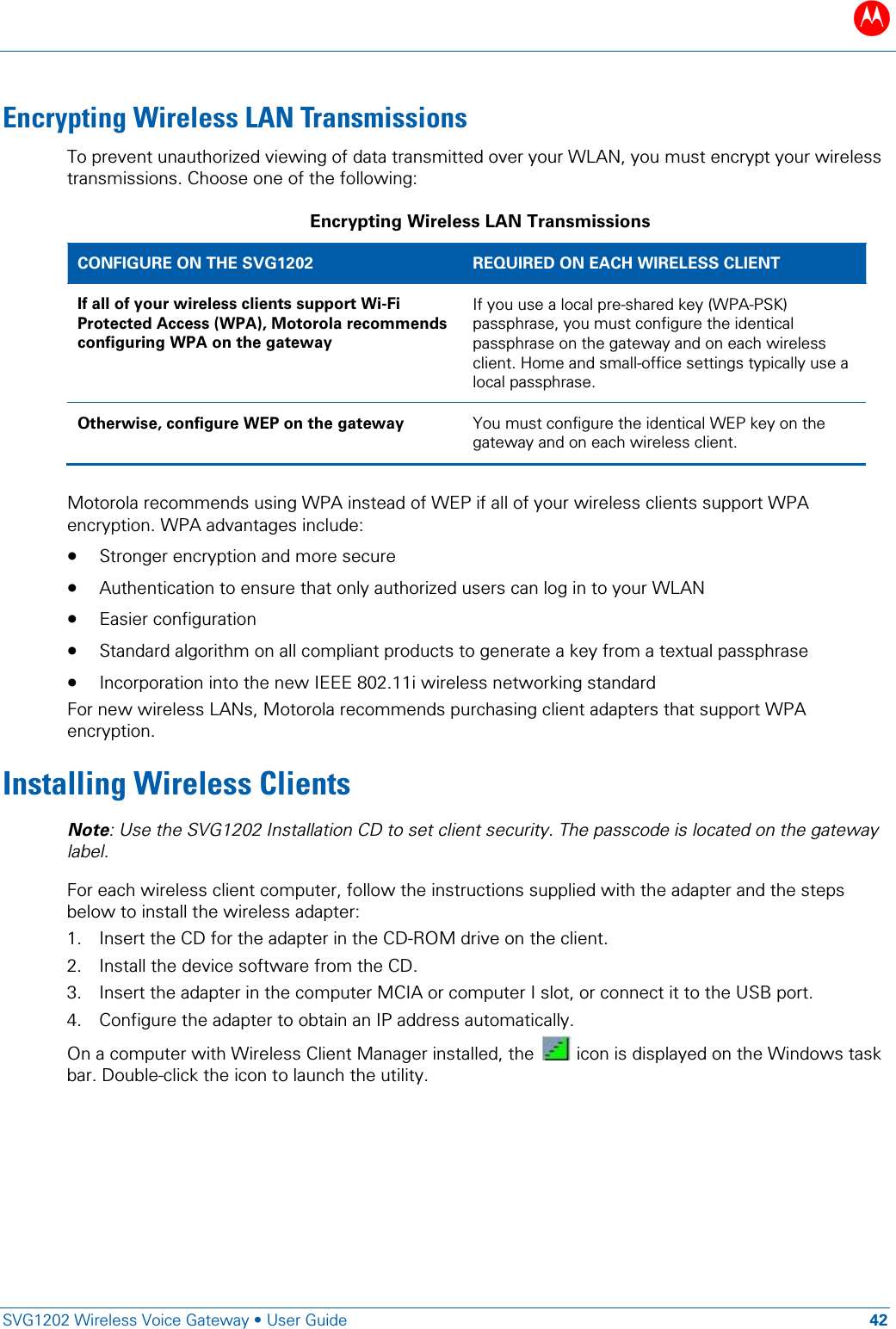B   SVG1202 Wireless Voice Gateway &bull; User Guide 42  Encrypting Wireless LAN Transmissions To prevent unauthorized viewing of data transmitted over your WLAN, you must encrypt your wireless transmissions. Choose one of the following: Encrypting Wireless LAN Transmissions CONFIGURE ON THE SVG1202 REQUIRED ON EACH WIRELESS CLIENT If all of your wireless clients support Wi-Fi Protected Access (WPA), Motorola recommends configuring WPA on the gateway If you use a local pre-shared key (WPA-PSK) passphrase, you must configure the identical passphrase on the gateway and on each wireless client. Home and small-office settings typically use a local passphrase.  Otherwise, configure WEP on the gateway You must configure the identical WEP key on the gateway and on each wireless client.  Motorola recommends using WPA instead of WEP if all of your wireless clients support WPA encryption. WPA advantages include: &bull; Stronger encryption and more secure &bull; Authentication to ensure that only authorized users can log in to your WLAN &bull; Easier configuration &bull; Standard algorithm on all compliant products to generate a key from a textual passphrase &bull; Incorporation into the new IEEE 802.11i wireless networking standard For new wireless LANs, Motorola recommends purchasing client adapters that support WPA encryption. Installing Wireless Clients Note: Use the SVG1202 Installation CD to set client security. The passcode is located on the gateway label. For each wireless client computer, follow the instructions supplied with the adapter and the steps below to install the wireless adapter: 1. Insert the CD for the adapter in the CD-ROM drive on the client. 2. Install the device software from the CD. 3. Insert the adapter in the computer MCIA or computer I slot, or connect it to the USB port. 4. Configure the adapter to obtain an IP address automatically.  On a computer with Wireless Client Manager installed, the   icon is displayed on the Windows task bar. Double-click the icon to launch the utility.  