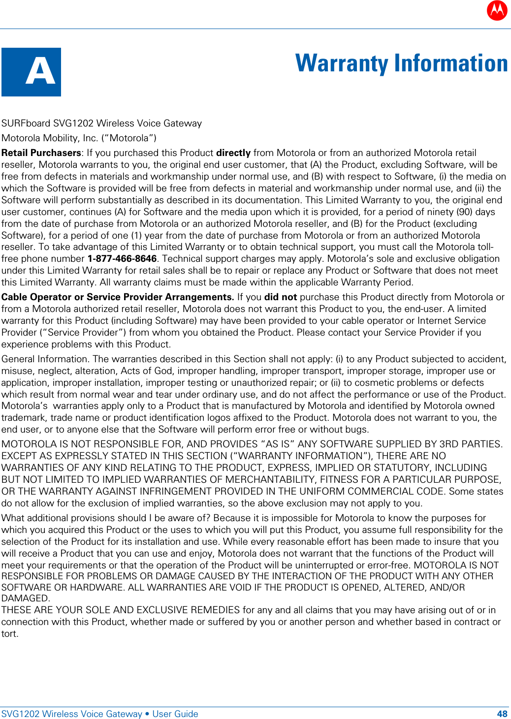 B   SVG1202 Wireless Voice Gateway &bull; User Guide 48  A  Warranty Information  SURFboard SVG1202 Wireless Voice Gateway  Motorola Mobility, Inc. (&ldquo;Motorola&rdquo;) Retail Purchasers: If you purchased this Product directly from Motorola or from an authorized Motorola retail reseller, Motorola warrants to you, the original end user customer, that (A) the Product, excluding Software, will be free from defects in materials and workmanship under normal use, and (B) with respect to Software, (i) the media on which the Software is provided will be free from defects in material and workmanship under normal use, and (ii) the Software will perform substantially as described in its documentation. This Limited Warranty to you, the original end user customer, continues (A) for Software and the media upon which it is provided, for a period of ninety (90) days from the date of purchase from Motorola or an authorized Motorola reseller, and (B) for the Product (excluding Software), for a period of one (1) year from the date of purchase from Motorola or from an authorized Motorola reseller. To take advantage of this Limited Warranty or to obtain technical support, you must call the Motorola toll-free phone number 1-877-466-8646. Technical support charges may apply. Motorola&rsquo;s sole and exclusive obligation under this Limited Warranty for retail sales shall be to repair or replace any Product or Software that does not meet this Limited Warranty. All warranty claims must be made within the applicable Warranty Period.  Cable Operator or Service Provider Arrangements. If you did not purchase this Product directly from Motorola or from a Motorola authorized retail reseller, Motorola does not warrant this Product to you, the end-user. A limited warranty for this Product (including Software) may have been provided to your cable operator or Internet Service Provider (&ldquo;Service Provider&rdquo;) from whom you obtained the Product. Please contact your Service Provider if you experience problems with this Product. General Information. The warranties described in this Section shall not apply: (i) to any Product subjected to accident, misuse, neglect, alteration, Acts of God, improper handling, improper transport, improper storage, improper use or application, improper installation, improper testing or unauthorized repair; or (ii) to cosmetic problems or defects which result from normal wear and tear under ordinary use, and do not affect the performance or use of the Product. Motorola&rsquo;s  warranties apply only to a Product that is manufactured by Motorola and identified by Motorola owned trademark, trade name or product identification logos affixed to the Product. Motorola does not warrant to you, the end user, or to anyone else that the Software will perform error free or without bugs.  MOTOROLA IS NOT RESPONSIBLE FOR, AND PROVIDES &ldquo;AS IS&rdquo; ANY SOFTWARE SUPPLIED BY 3RD PARTIES. EXCEPT AS EXPRESSLY STATED IN THIS SECTION (&ldquo;WARRANTY INFORMATION&rdquo;), THERE ARE NO WARRANTIES OF ANY KIND RELATING TO THE PRODUCT, EXPRESS, IMPLIED OR STATUTORY, INCLUDING BUT NOT LIMITED TO IMPLIED WARRANTIES OF MERCHANTABILITY, FITNESS FOR A PARTICULAR PURPOSE, OR THE WARRANTY AGAINST INFRINGEMENT PROVIDED IN THE UNIFORM COMMERCIAL CODE. Some states do not allow for the exclusion of implied warranties, so the above exclusion may not apply to you. What additional provisions should I be aware of? Because it is impossible for Motorola to know the purposes for which you acquired this Product or the uses to which you will put this Product, you assume full responsibility for the selection of the Product for its installation and use. While every reasonable effort has been made to insure that you will receive a Product that you can use and enjoy, Motorola does not warrant that the functions of the Product will meet your requirements or that the operation of the Product will be uninterrupted or error-free. MOTOROLA IS NOT RESPONSIBLE FOR PROBLEMS OR DAMAGE CAUSED BY THE INTERACTION OF THE PRODUCT WITH ANY OTHER SOFTWARE OR HARDWARE. ALL WARRANTIES ARE VOID IF THE PRODUCT IS OPENED, ALTERED, AND/OR DAMAGED. THESE ARE YOUR SOLE AND EXCLUSIVE REMEDIES for any and all claims that you may have arising out of or in connection with this Product, whether made or suffered by you or another person and whether based in contract or tort. 