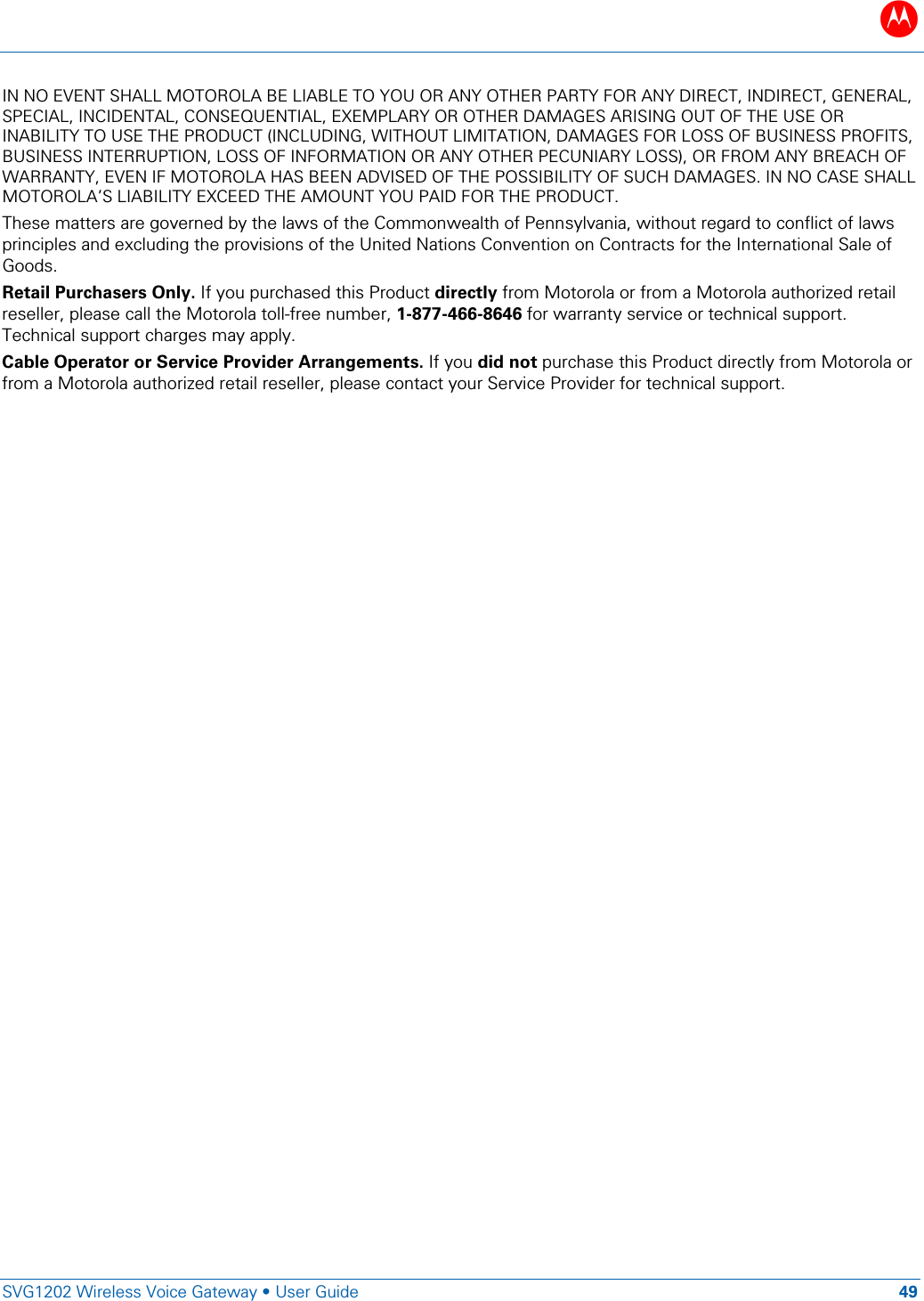 B   SVG1202 Wireless Voice Gateway &bull; User Guide 49  IN NO EVENT SHALL MOTOROLA BE LIABLE TO YOU OR ANY OTHER PARTY FOR ANY DIRECT, INDIRECT, GENERAL, SPECIAL, INCIDENTAL, CONSEQUENTIAL, EXEMPLARY OR OTHER DAMAGES ARISING OUT OF THE USE OR INABILITY TO USE THE PRODUCT (INCLUDING, WITHOUT LIMITATION, DAMAGES FOR LOSS OF BUSINESS PROFITS, BUSINESS INTERRUPTION, LOSS OF INFORMATION OR ANY OTHER PECUNIARY LOSS), OR FROM ANY BREACH OF WARRANTY, EVEN IF MOTOROLA HAS BEEN ADVISED OF THE POSSIBILITY OF SUCH DAMAGES. IN NO CASE SHALL MOTOROLA&rsquo;S LIABILITY EXCEED THE AMOUNT YOU PAID FOR THE PRODUCT. These matters are governed by the laws of the Commonwealth of Pennsylvania, without regard to conflict of laws principles and excluding the provisions of the United Nations Convention on Contracts for the International Sale of Goods. Retail Purchasers Only. If you purchased this Product directly from Motorola or from a Motorola authorized retail reseller, please call the Motorola toll-free number, 1-877-466-8646 for warranty service or technical support. Technical support charges may apply.  Cable Operator or Service Provider Arrangements. If you did not purchase this Product directly from Motorola or from a Motorola authorized retail reseller, please contact your Service Provider for technical support. 