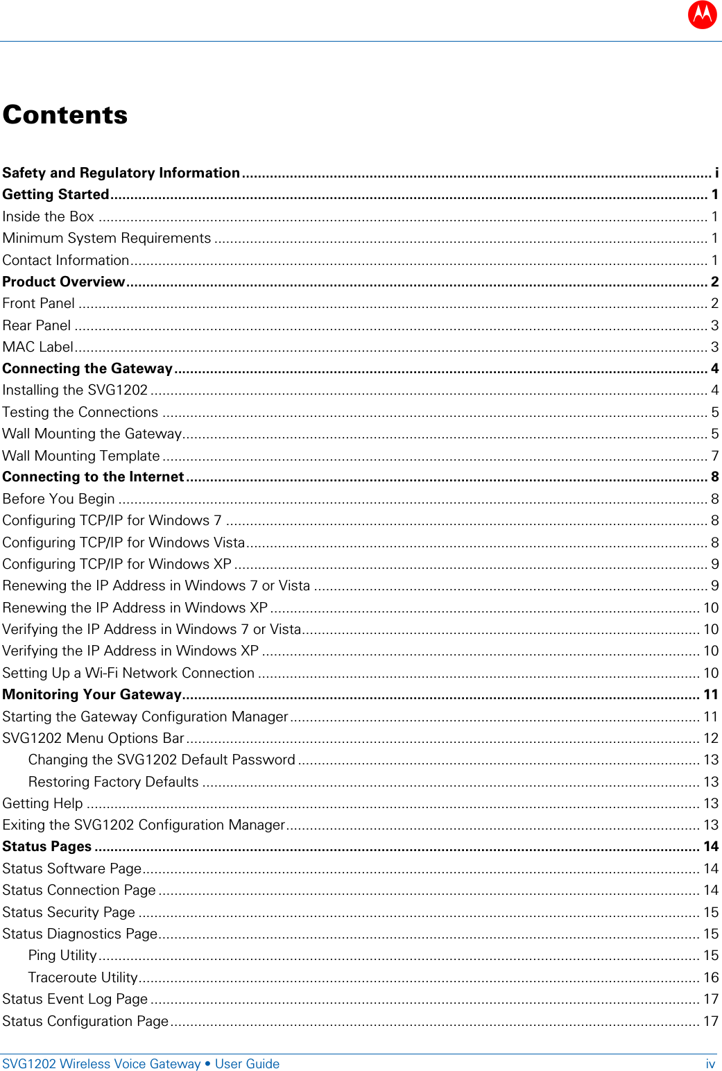 B   SVG1202 Wireless Voice Gateway &bull; User Guide iv  Contents Safety and Regulatory Information ...................................................................................................................... i Getting Started ...................................................................................................................................................... 1 Inside the Box ......................................................................................................................................................... 1 Minimum System Requirements ............................................................................................................................ 1 Contact Information ................................................................................................................................................. 1 Product Overview .................................................................................................................................................. 2 Front Panel .............................................................................................................................................................. 2 Rear Panel ............................................................................................................................................................... 3 MAC Label ............................................................................................................................................................... 3 Connecting the Gateway ...................................................................................................................................... 4 Installing the SVG1202 ............................................................................................................................................ 4 Testing the Connections ......................................................................................................................................... 5 Wall Mounting the Gateway.................................................................................................................................... 5 Wall Mounting Template ......................................................................................................................................... 7 Connecting to the Internet ................................................................................................................................... 8 Before You Begin .................................................................................................................................................... 8 Configuring TCP/IP for Windows 7 ......................................................................................................................... 8 Configuring TCP/IP for Windows Vista .................................................................................................................... 8 Configuring TCP/IP for Windows XP ....................................................................................................................... 9 Renewing the IP Address in Windows 7 or Vista ................................................................................................... 9 Renewing the IP Address in Windows XP ............................................................................................................ 10 Verifying the IP Address in Windows 7 or Vista .................................................................................................... 10 Verifying the IP Address in Windows XP .............................................................................................................. 10 Setting Up a Wi-Fi Network Connection ............................................................................................................... 10 Monitoring Your Gateway .................................................................................................................................. 11 Starting the Gateway Configuration Manager ....................................................................................................... 11 SVG1202 Menu Options Bar ................................................................................................................................. 12 Changing the SVG1202 Default Password ..................................................................................................... 13 Restoring Factory Defaults ............................................................................................................................. 13 Getting Help .......................................................................................................................................................... 13 Exiting the SVG1202 Configuration Manager ........................................................................................................ 13 Status Pages ........................................................................................................................................................ 14 Status Software Page ............................................................................................................................................ 14 Status Connection Page ........................................................................................................................................ 14 Status Security Page ............................................................................................................................................. 15 Status Diagnostics Page ........................................................................................................................................ 15 Ping Utility ....................................................................................................................................................... 15 Traceroute Utility ............................................................................................................................................. 16 Status Event Log Page .......................................................................................................................................... 17 Status Configuration Page ..................................................................................................................................... 17 