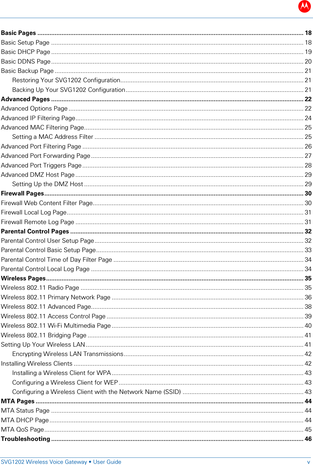 B   SVG1202 Wireless Voice Gateway &bull; User Guide  v  Basic Pages .......................................................................................................................................................... 18 Basic Setup Page .................................................................................................................................................. 18 Basic DHCP Page .................................................................................................................................................. 19 Basic DDNS Page .................................................................................................................................................. 20 Basic Backup Page ................................................................................................................................................ 21 Restoring Your SVG1202 Configuration.......................................................................................................... 21 Backing Up Your SVG1202 Configuration ....................................................................................................... 21 Advanced Pages .................................................................................................................................................. 22 Advanced Options Page ........................................................................................................................................ 22 Advanced IP Filtering Page .................................................................................................................................... 24 Advanced MAC Filtering Page............................................................................................................................... 25 Setting a MAC Address Filter ......................................................................................................................... 25 Advanced Port Filtering Page ................................................................................................................................ 26 Advanced Port Forwarding Page ........................................................................................................................... 27 Advanced Port Triggers Page ................................................................................................................................ 28 Advanced DMZ Host Page .................................................................................................................................... 29 Setting Up the DMZ Host ............................................................................................................................... 29 Firewall Pages ...................................................................................................................................................... 30 Firewall Web Content Filter Page.......................................................................................................................... 30 Firewall Local Log Page ......................................................................................................................................... 31 Firewall Remote Log Page .................................................................................................................................... 31 Parental Control Pages ....................................................................................................................................... 32 Parental Control User Setup Page ......................................................................................................................... 32 Parental Control Basic Setup Page ........................................................................................................................ 33 Parental Control Time of Day Filter Page .............................................................................................................. 34 Parental Control Local Log Page ........................................................................................................................... 34 Wireless Pages ..................................................................................................................................................... 35 Wireless 802.11 Radio Page ................................................................................................................................. 35 Wireless 802.11 Primary Network Page ............................................................................................................... 36 Wireless 802.11 Advanced Page........................................................................................................................... 38 Wireless 802.11 Access Control Page .................................................................................................................. 39 Wireless 802.11 Wi-Fi Multimedia Page ............................................................................................................... 40 Wireless 802.11 Bridging Page ............................................................................................................................. 41 Setting Up Your Wireless LAN .............................................................................................................................. 41 Encrypting Wireless LAN Transmissions ........................................................................................................ 42 Installing Wireless Clients ..................................................................................................................................... 42 Installing a Wireless Client for WPA ............................................................................................................... 43 Configuring a Wireless Client for WEP ........................................................................................................... 43 Configuring a Wireless Client with the Network Name (SSID) ...................................................................... 43 MTA Pages ........................................................................................................................................................... 44 MTA Status Page .................................................................................................................................................. 44 MTA DHCP Page ................................................................................................................................................... 44 MTA QoS Page ...................................................................................................................................................... 45 Troubleshooting .................................................................................................................................................. 46 