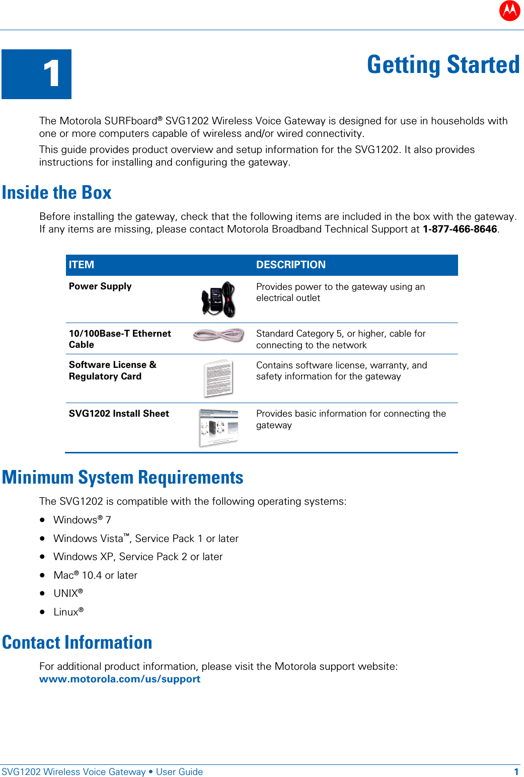 B   SVG1202 Wireless Voice Gateway &bull; User Guide 1  1 Getting Started  The Motorola SURFboard&reg; SVG1202 Wireless Voice Gateway is designed for use in households with one or more computers capable of wireless and/or wired connectivity. This guide provides product overview and setup information for the SVG1202. It also provides instructions for installing and configuring the gateway. Inside the Box Before installing the gateway, check that the following items are included in the box with the gateway. If any items are missing, please contact Motorola Broadband Technical Support at 1-877-466-8646.   ITEM    DESCRIPTION Power Supply  Provides power to the gateway using an electrical outlet 10/100Base-T Ethernet Cable  Standard Category 5, or higher, cable for connecting to the network Software License &amp; Regulatory Card  Contains software license, warranty, and safety information for the gateway SVG1202 Install Sheet  Provides basic information for connecting the gateway Minimum System Requirements The SVG1202 is compatible with the following operating systems: &bull; Windows&reg; 7  &bull; Windows Vista&trade;, Service Pack 1 or later &bull; Windows XP, Service Pack 2 or later &bull; Mac&reg; 10.4 or later &bull; UNIX&reg; &bull; Linux&reg; Contact Information For additional product information, please visit the Motorola support website: www.motorola.com/us/support  