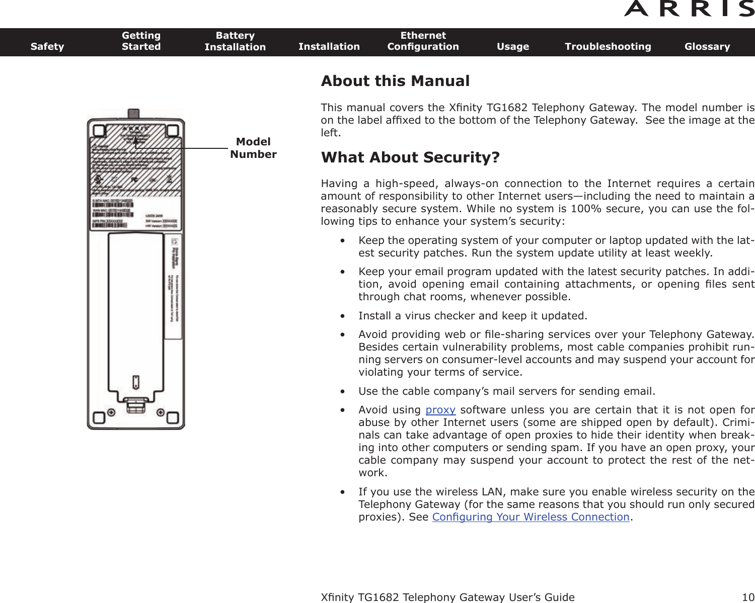 About this ManualThis manual covers the Xﬁnity TG1682 Telephony Gateway. The model number ison the label afﬁxed to the bottom of the Telephony Gateway.  See the image at theleft.What About Security?Having  a  high-speed,  always-on  connection  to  the  Internet  requires  a  certainamount of responsibility to other Internet users—including the need to maintain areasonably secure system. While no system is 100% secure, you can use the fol-lowing tips to enhance your system’s security:• Keep the operating system of your computer or laptop updated with the lat-est security patches. Run the system update utility at least weekly.• Keep your email program updated with the latest security patches. In addi-tion,  avoid  opening  email  containing  attachments,  or  opening  ﬁles  sentthrough chat rooms, whenever possible.• Install a virus checker and keep it updated.• Avoid providing web or ﬁle-sharing services over your Telephony Gateway.Besides certain vulnerability problems, most cable companies prohibit run-ning servers on consumer-level accounts and may suspend your account forviolating your terms of service.• Use the cable company’s mail servers for sending email.• Avoid using proxy software unless you are certain that it is not open forabuse by other Internet users (some are shipped open by  default). Crimi-nals can take advantage of open proxies to hide their identity when break-ing into other computers or sending spam. If you have an open proxy, yourca ble company may suspend your account to protect the rest of the net-work.• If you use the wireless LAN, make sure you enable wireless security on theTelephony Gateway (for the same reasons that you should run only securedproxies). See Conﬁguring Your Wireless Connection.Xﬁnity TG1682 Telephony Gateway User’s GuideSafetyGettingStartedBatteryInstallation InstallationEthernetConﬁguration Usage Troubleshooting Glossary10ModelNumber