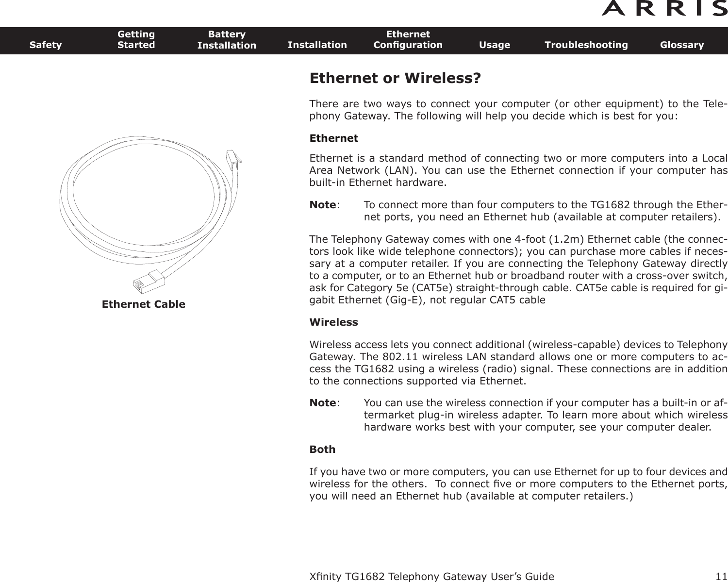 Ethernet Cable11SafetyGettingStartedBatteryInstallation InstallationEthernetConﬁguration Usage Troubleshooting GlossaryXﬁnity TG1682 Telephony Gateway User’s GuideEthernet or Wireless?There are two ways to connect your computer (or other equipment) to the Tele-phony Gateway. The following will help you decide which is best for you:EthernetEthernet is a standard method of connecting two or more computers into a LocalArea Network (LAN). You can use the Ethernet connection if your computer hasbuilt-in Ethernet hardware.Note: To connect more than four computers to the TG1682 through the Ether-net ports, you need an Ethernet hub (available at computer retail ers).The Telephony Gateway comes with one 4-foot (1.2m) Ethernet cable (the connec-tors look like wide telephone connectors); you can purchase more cables if neces-sary at a computer retailer. If you are connecting the Telephony Gateway directlyto a computer, or to an Ethernet hub or broadband router with a cross-over switch,ask for Category 5e (CAT5e) straight-through cable. CAT5e cable is required for gi-gabit Ethernet (Gig-E), not regular CAT5 cableWirelessWireless access lets you connect additional (wireless-capable) devices to TelephonyGateway. The 802.11 wireless LAN standard allows one or more computers to ac-cess the TG1682 using a wireless (radio) signal. These connections are in additionto the connections supported via Ethernet.Note: You can use the wireless connection if your computer has a built-in or af-termarket plug-in wireless adapter. To learn more about which wirelesshardware works best with your com puter, see your computer dealer.BothIf you have two or more computers, you can use Ethernet for up to four devices andwireless for the others.  To connect ﬁve or more computers to the Ethernet ports,you will need an Ethernet hub (available at computer retailers.)