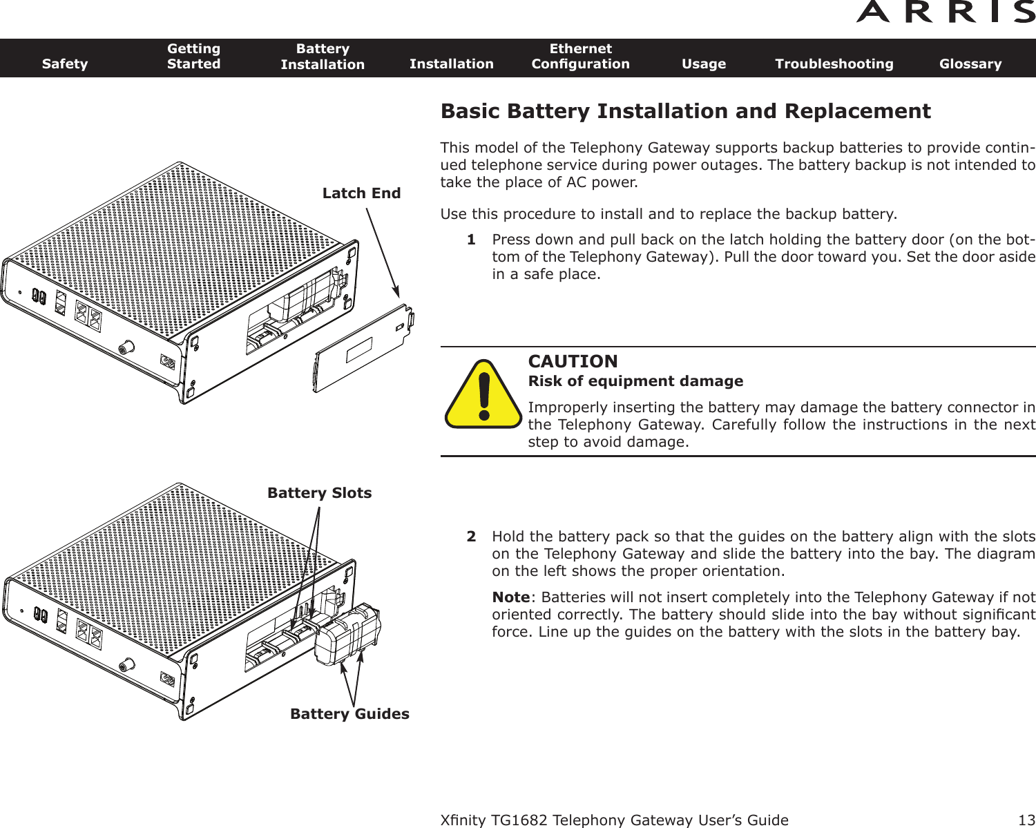 Basic Battery Installation and ReplacementThis model of the Telephony Gateway supports backup batteries to provide contin-ued telephone service during power outages. The battery backup is not intended totake the place of AC power.Use this procedure to install and to replace the backup battery.1Press down and pull back on the latch holding the battery door (on the bot-tom of the Telephony Gateway). Pull the door toward you. Set the door asidein a safe place.CAUTIONRisk of equipment damageImproperly inserting the battery may damage the battery connector inthe Telephony Gateway. Carefully follow the instructions in the nextstep to avoid damage.2Hold the battery pack so that the guides on the battery align with the slotson the Telephony Gateway and slide the battery into the bay. The diagramon the left shows the proper orientation.Note: Batteries will not insert completely into the Telephony Gateway if notoriented correctly. The battery should slide into the bay without signiﬁcantforce. Line up the guides on the battery with the slots in the battery bay.Xﬁnity TG1682 Telephony Gateway User’s GuideSafetyGettingStartedBatteryInstallation InstallationEthernetConﬁguration Usage Troubleshooting Glossary13Latch EndBattery SlotsBattery Guides