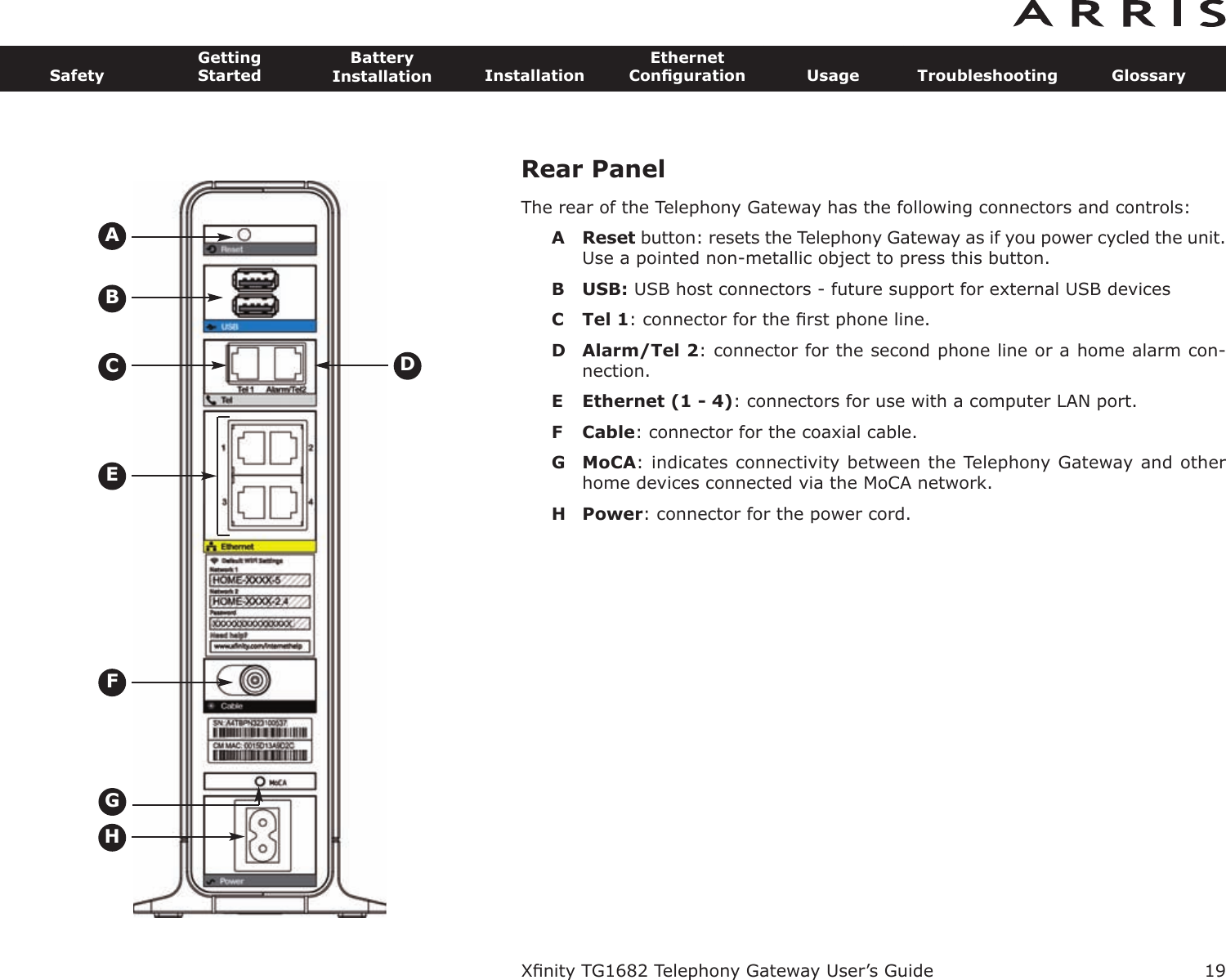 Rear PanelThe rear of the Telephony Gateway has the following connectors and controls:A Reset button: resets the Telephony Gateway as if you power cycled the unit.Use a pointed non-metallic object to press this button.B USB: USB host connectors - future support for external USB devicesC Tel 1: connector for the ﬁrst phone line.D Alarm/Tel 2: connector for the second phone line or a home alarm con-nection.E Ethernet (1 - 4): connectors for use with a computer LAN port.F Cable: connector for the coaxial cable.G MoCA: indicates connectivity between the Telephony Gateway and otherhome devices connected via the MoCA network.H Power: connector for the power cord.Xﬁnity TG1682 Telephony Gateway User’s GuideSafetyGettingStartedBatteryInstallation InstallationEthernetConﬁguration Usage Troubleshooting Glossary19BECADFHG