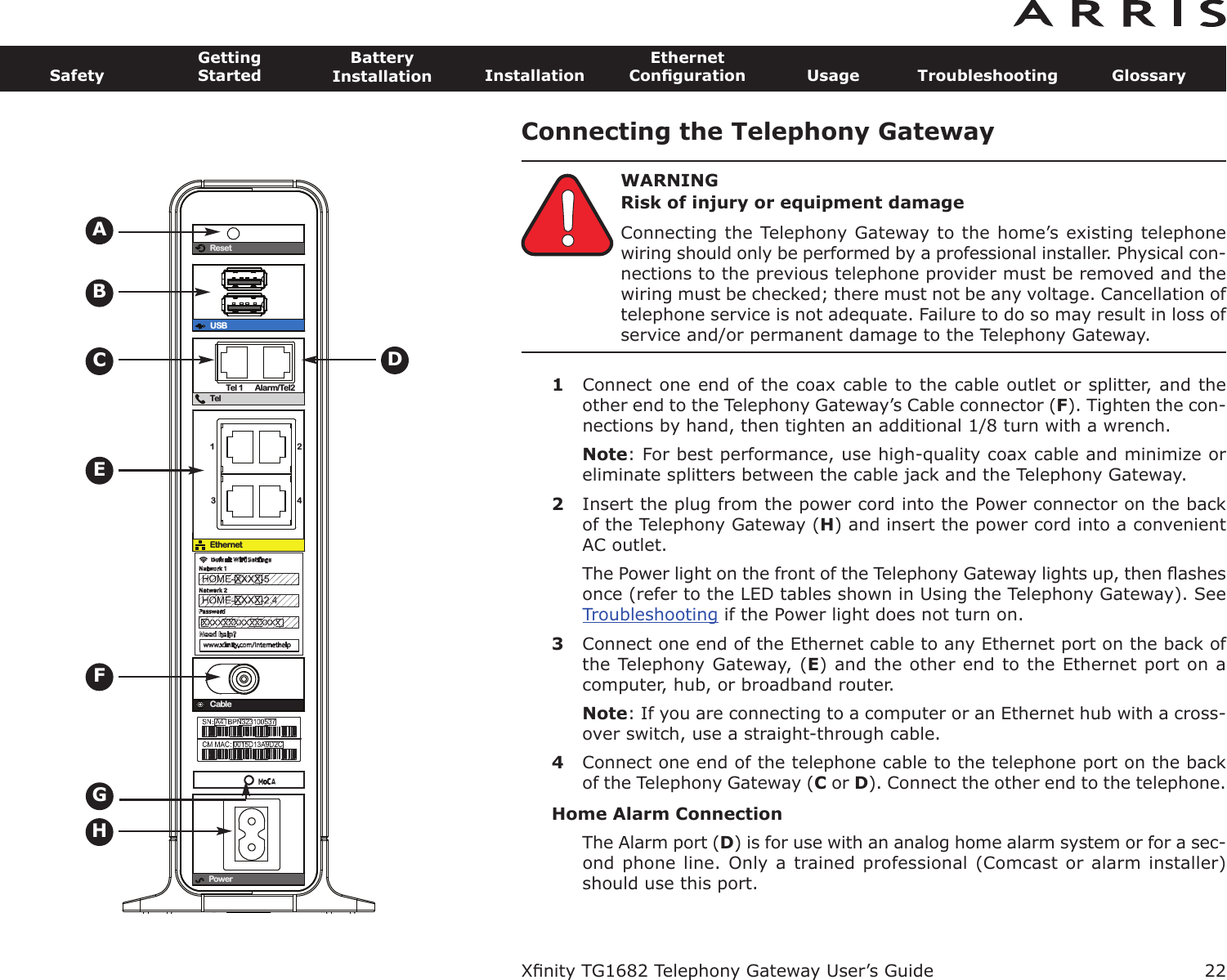 Connecting the Telephony GatewayWARNINGRisk of injury or equipment damageConnecting the Telephony Gateway to the home’s existing telephonewiring should only be performed by a professional installer. Physical con-nections to the previous telephone provider must be removed and thewiring must be checked; there must not be any voltage. Cancellation oftelephone service is not adequate. Failure to do so may result in loss ofservice and/or permanent damage to the Telephony Gateway.1Connect one end of the coax cable to the cable outlet or splitter, and theother end to the Telephony Gateway’s Cable connector (F). Tighten the con-nections by hand, then tighten an additional 1/8 turn with a wrench.Note: For best performance, use high-quality coax cable and minimize oreliminate splitters between the cable jack and the Telephony Gateway.2Insert the plug from the power cord into the Power connector on the backof the Telephony Gateway (H) and insert the power cord into a convenientAC outlet.The Power light on the front of the Telephony Gateway lights up, then ﬂashesonce (refer to the LED tables shown in Using the Telephony Gateway). SeeTroubleshooting if the Power light does not turn on.3Connect one end of the Ethernet cable to any Ethernet port on the back ofthe Telephony Gateway, (E) and the other end to the Ethernet port on acom puter, hub, or broadband router.Note: If you are connecting to a computer or an Ethernet hub with a cross-over switch, use a straight-through cable.4Connect one end of the telephone cable to the telephone port on the backof the Telephony Gateway (Cor D). Connect the other end to the telephone.Home Alarm ConnectionThe Alarm port (D) is for use with an analog home alarm system or for a sec-ond phone line. Only a trained professional  (Comcast or alarm installer)should use this port.Xﬁnity TG1682 Telephony Gateway User’s GuideSafetyGettingStartedBatteryInstallation InstallationEthernetConﬁguration Usage Troubleshooting Glossary22ResetUSBTelTel 1 Alarm/Tel21234EthernetCablePowerBECADFHG
