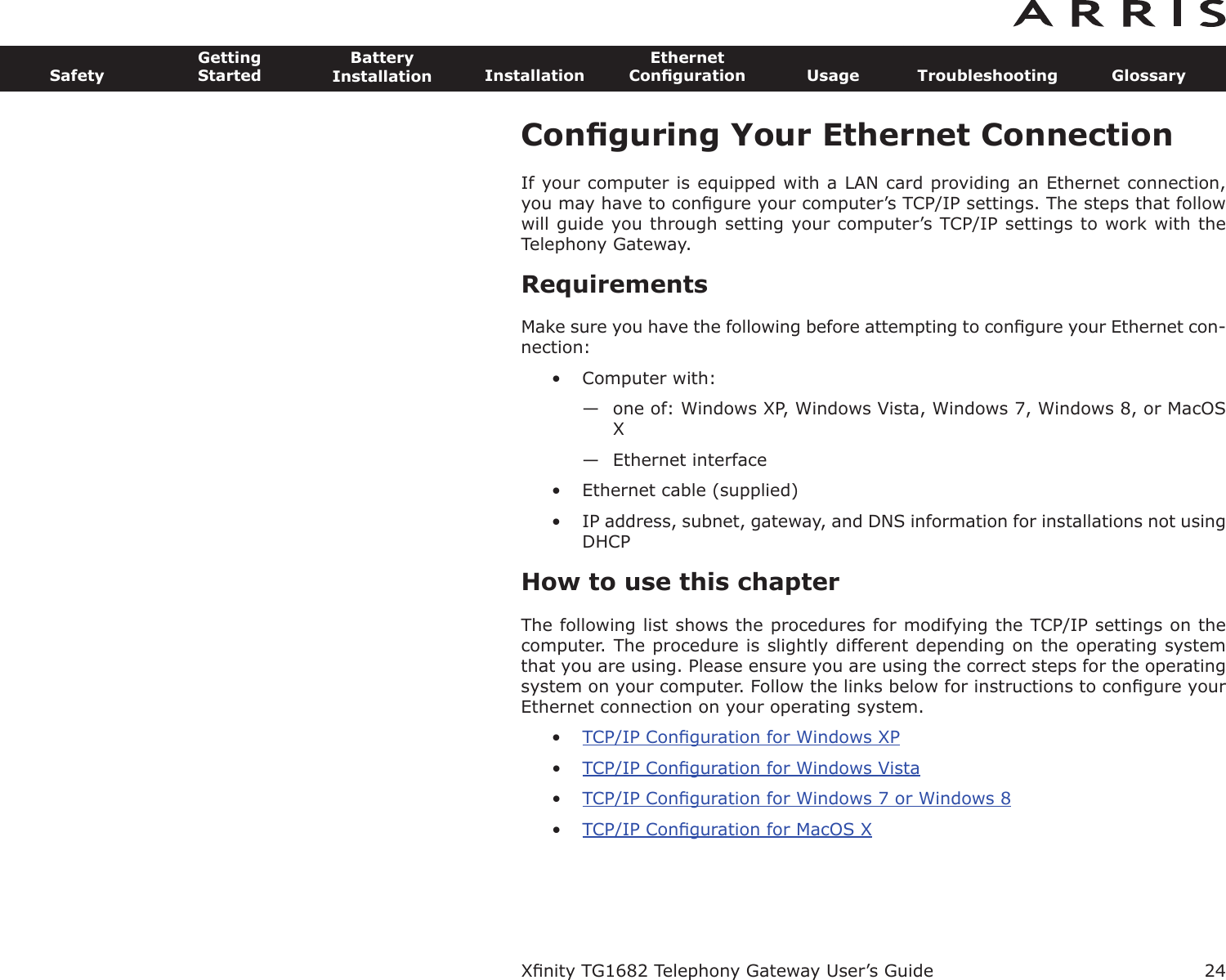 Conﬁguring Your Ethernet ConnectionIf your computer is equipped with a LAN card providing an Ethernet connection,you may have to conﬁgure your computer’s TCP/IP settings. The steps that followwill guide you through setting your computer’s TCP/IP settings to work with the Telephony Gateway.RequirementsMake sure you have the following before attempting to conﬁgure your Ethernet con-nection:• Computer with:— one of: Windows XP, Windows Vista, Windows 7, Windows 8, or MacOSX— Ethernet interface• Ethernet cable (supplied)• IP address, subnet, gateway, and DNS information for installations not usingDHCPHow to use this chapterThe following list shows the procedures for modifying the TCP/IP settings on thecomputer. The procedure is slightly different depending on the operating systemthat you are using. Please ensure you are using the correct steps for the operatingsystem on your computer. Follow the links below for instructions to conﬁgure yourEthernet connection on your operating system.•TCP/IP Conﬁguration for Windows XP•TCP/IP Conﬁguration for Windows Vista•TCP/IP Conﬁguration for Windows 7 or Windows 8•TCP/IP Conﬁguration for MacOS XXﬁnity TG1682 Telephony Gateway User’s GuideSafetyGettingStartedBatteryInstallation InstallationEthernetConﬁguration Usage Troubleshooting Glossary24