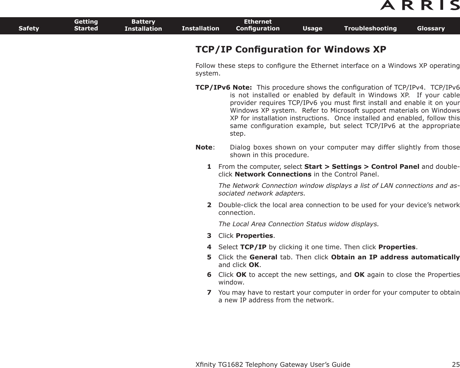 TCP/IP Conﬁguration for Windows XPFollow these steps to conﬁgure the Ethernet interface on a Windows XP operatingsystem.TCP/IPv6 Note: This procedure shows the conﬁguration of TCP/IPv4.  TCP/IPv6is  not  installed  or  enabled  by  default  in  Windows  XP.    If  your  cableprovider requires TCP/IPv6 you must ﬁrst install and enable it on yourWindows XP system.  Refer to Microsoft support materials on WindowsXP for installation instructions.  Once installed and enabled, follow thissame  conﬁguration  example,  but  select  TCP/IPv6  at  the  appropriatestep.Note: Dialog boxes shown on your computer may differ slightly from thoseshown in this procedure.1From the computer, select Start &gt; Settings &gt; Control Panel and double-click Network Connections in the Control Panel.The Network Connection window displays a list of LAN connections and as-sociated network adapters.2Double-click the local area connection to be used for your device’s networkconnection.The Local Area Connection Status widow displays.3Click Properties.4Select TCP/IP by clicking it one time. Then click Properties.5Click the General tab. Then click Obtain an IP address automaticallyand click OK.6Click OK to accept the new settings, and OK again to close the Propertieswindow.7You may have to restart your computer in order for your computer to obtaina new IP address from the network.Xﬁnity TG1682 Telephony Gateway User’s GuideSafetyGettingStartedBatteryInstallation InstallationEthernetConﬁguration Usage Troubleshooting Glossary25