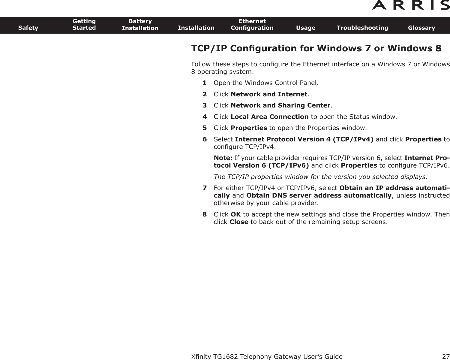 TCP/IP Conﬁguration for Windows 7 or Windows 8Follow these steps to conﬁgure the Ethernet interface on a Windows 7 or Windows8 operating system.1Open the Windows Control Panel.2Click Network and Internet.3Click Network and Sharing Center.4Click Local Area Connection to open the Status window.5Click Properties to open the Properties window.6Select Internet Protocol Version 4 (TCP/IPv4) and click Properties toconﬁgure TCP/IPv4.Note: If your cable provider requires TCP/IP version 6, select Internet Pro-tocol Version 6 (TCP/IPv6) and click Properties to conﬁgure TCP/IPv6.The TCP/IP properties window for the version you selected displays.7For either TCP/IPv4 or TCP/IPv6, select Obtain an IP address automati-cally and Obtain DNS server  address automatically, unless instructedotherwise by your cable provider.8Click OK to accept the new settings and close the Properties window. Thenclick Close to back out of the remaining setup screens.Xﬁnity TG1682 Telephony Gateway User’s GuideSafetyGettingStartedBatteryInstallation InstallationEthernetConﬁguration Usage Troubleshooting Glossary27