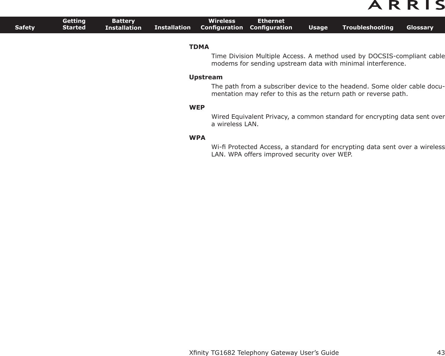 TDMATime Division Multiple Access. A method used by DOCSIS-compliant cablemodems for sending upstream data with minimal interference.UpstreamThe path from a subscriber device to the headend. Some older cable docu-mentation may refer to this as the return path or reverse path.WEPWired Equivalent Privacy, a common standard for encrypting data sent overa wireless LAN.WPAWi-ﬁ Protected Access, a standard for encrypting data sent over a wirelessLAN. WPA offers improved security over WEP.Xﬁnity TG1682 Telephony Gateway User’s GuideSafetyGettingStartedBatteryInstallation InstallationWirelessConﬁgurationEthernetConﬁguration Usage Troubleshooting Glossary43