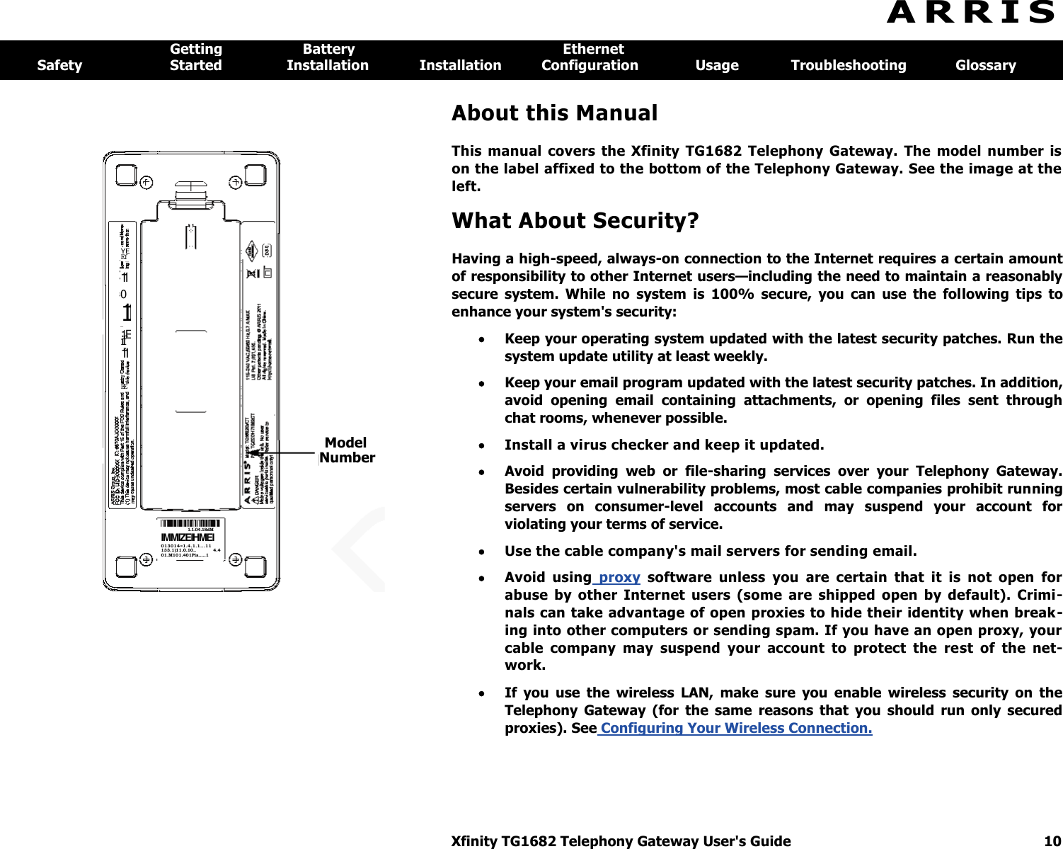  Xfinity TG1682 Telephony Gateway User&apos;s Guide  10  Model Number 1.1.04.18dM IMMIZEIHMEI 013014=1.4.1.1...11 133.1)11.0.10..  4.4 01.M101.401Pia.....1 YE Ef 11 0 11 1E if 1-1 EE A R R I S  Getting  Battery  Ethernet Safety  Started  Installation  Installation  Configuration  Usage  Troubleshooting  Glossary About this Manual This  manual  covers  the  Xfinity  TG1682  Telephony  Gateway.  The  model  number  is on the label affixed to the bottom of the Telephony Gateway. See the image at the left. What About Security? Having a high-speed, always-on connection to the Internet requires a certain amount of responsibility to other Internet users—including the need to maintain a reasonably secure  system.  While  no  system  is  100%  secure,  you  can  use  the  following  tips  to enhance your system&apos;s security:  Keep your operating system updated with the latest security patches. Run the system update utility at least weekly.  Keep your email program updated with the latest security patches. In addition, avoid  opening  email  containing  attachments,  or  opening  files  sent  through chat rooms, whenever possible.  Install a virus checker and keep it updated.  Avoid  providing  web  or  file-sharing  services  over  your  Telephony  Gateway. Besides certain vulnerability problems, most cable companies prohibit running servers  on  consumer-level  accounts  and  may  suspend  your  account  for violating your terms of service.  Use the cable company&apos;s mail servers for sending email.  Avoid  using  proxy  software  unless  you  are  certain  that  it  is  not  open  for abuse  by  other  Internet  users  (some  are  shipped  open  by  default).  Crimi-nals can take advantage of open proxies to hide their identity when break-ing into other computers or sending spam. If you have an open proxy, your cable  company  may  suspend  your  account  to  protect  the  rest  of  the  net-work.  If  you  use  the  wireless  LAN,  make  sure  you  enable  wireless  security  on  the Telephony  Gateway  (for  the  same  reasons  that  you  should  run  only  secured proxies). See Configuring Your Wireless Connection. 