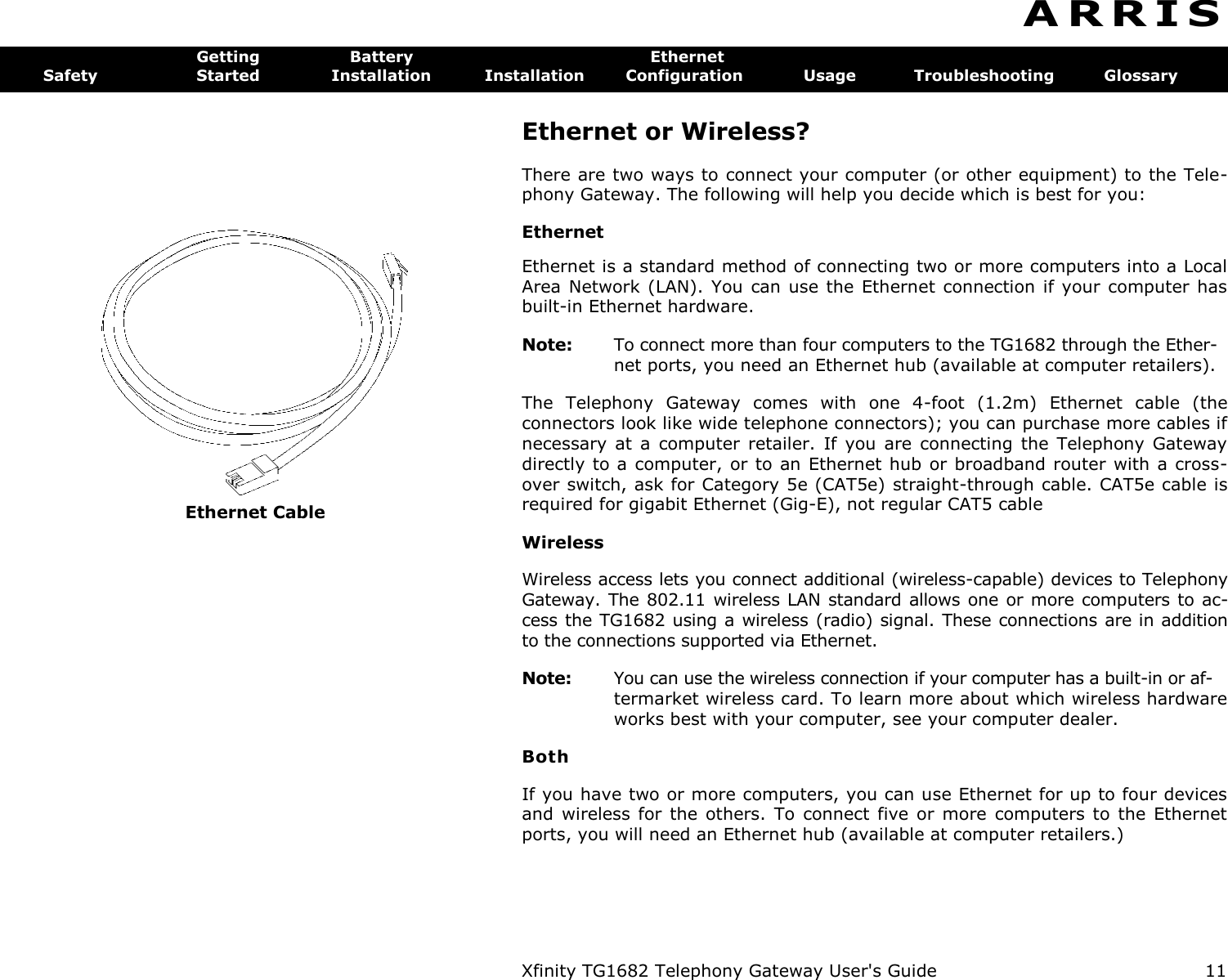  Xfinity TG1682 Telephony Gateway User&apos;s Guide  11  Ethernet Cable A R R I S  Getting  Battery  Ethernet Safety  Started  Installation  Installation  Configuration  Usage  Troubleshooting  Glossary Ethernet or Wireless? There are two ways to connect your computer (or other equipment) to the Tele-phony Gateway. The following will help you decide which is best for you: Ethernet Ethernet is a standard method of connecting two or more computers into a Local Area Network (LAN). You  can use the Ethernet  connection if your  computer has built-in Ethernet hardware. Note:  To connect more than four computers to the TG1682 through the Ether- net ports, you need an Ethernet hub (available at computer retailers). The  Telephony  Gateway  comes  with  one  4-foot  (1.2m)  Ethernet  cable  (the connectors look like wide telephone connectors); you can purchase more cables if necessary  at  a  computer  retailer.  If  you are  connecting  the  Telephony  Gateway directly to a computer,  or to an Ethernet hub or broadband router with a cross-over switch, ask for Category 5e (CAT5e) straight-through cable. CAT5e cable is required for gigabit Ethernet (Gig-E), not regular CAT5 cable Wireless Wireless access lets you connect additional (wireless-capable) devices to Telephony Gateway. The 802.11 wireless LAN standard allows one or  more computers  to ac-cess the TG1682 using a wireless (radio) signal. These connections are in addition to the connections supported via Ethernet. Note:  You can use the wireless connection if your computer has a built-in or af- termarket wireless card. To learn more about which wireless hardware works best with your computer, see your computer dealer. Both If you have two or more computers, you can use Ethernet for up to four devices and  wireless  for  the others.  To  connect  five  or  more  computers  to the  Ethernet ports, you will need an Ethernet hub (available at computer retailers.) 