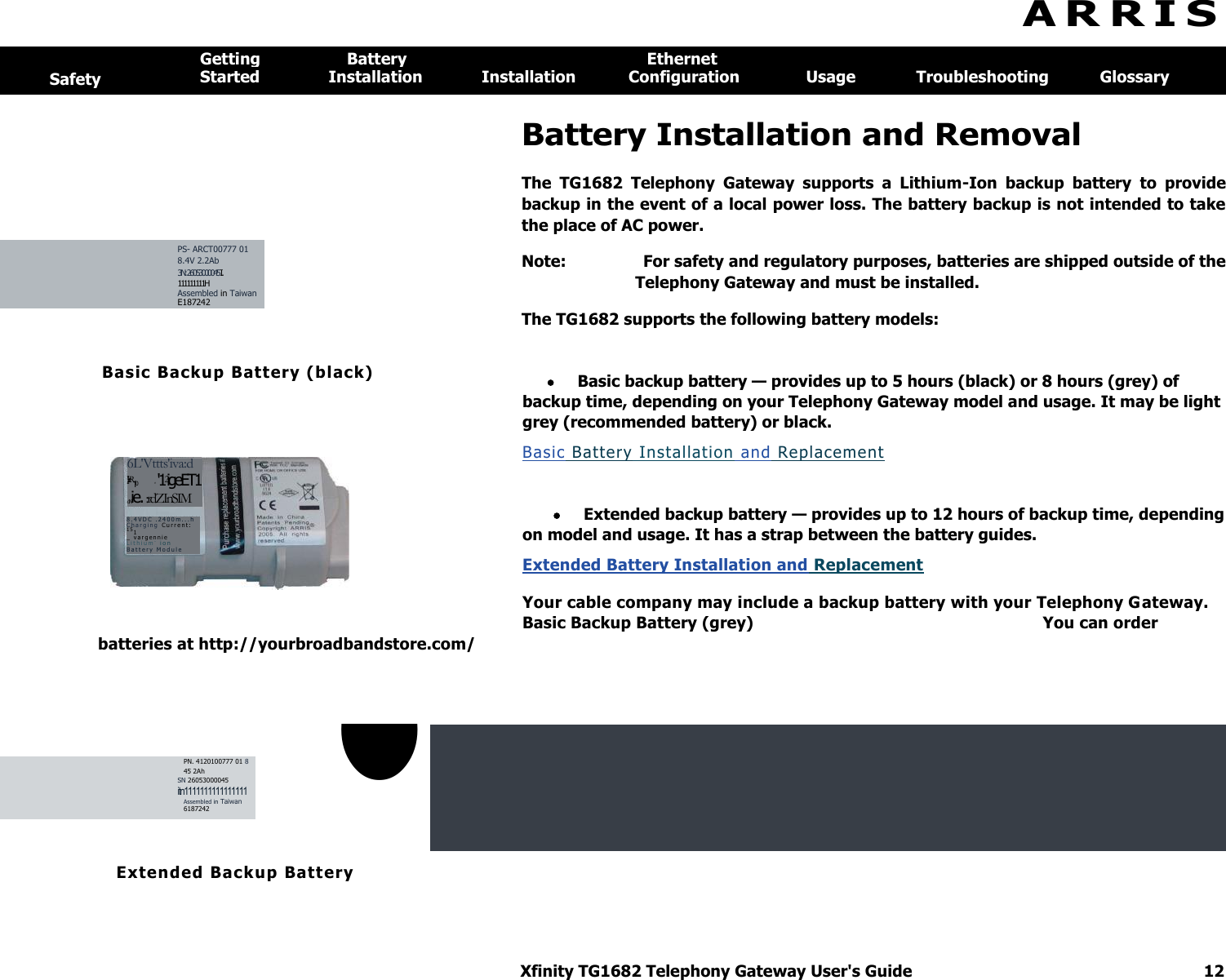 Xfinity TG1682 Telephony Gateway User&apos;s Guide  12    Basic Backup Battery (black)  6L&apos;Vttts&apos;iva:d ar2&apos;rrrR10   r &apos;12igeET1 oNie. :rdZInSIM 8 . 4 VD C  . 2 4 0 0 m . . . h  C h a r g i n g   C u r r e n t :  151 _   v a r g e nn i e  L i t h i u m -  i o n  B a t t e r y   M o d u l e  A R R I S   Safety Getting  Battery  Ethernet Started  Installation  Installation  Configuration  Usage  Troubleshooting  Glossary   Battery Installation and Removal The  TG1682  Telephony  Gateway  supports  a  Lithium-Ion  backup  battery  to  provide backup in the event of a local power loss. The battery backup is not intended to take the place of AC power. Note:  For safety and regulatory purposes, batteries are shipped outside of the Telephony Gateway and must be installed. PS- ARCT00777 01 8.4V 2.2Ab 3N: 26053000045 I. 111111111H Assembled in Taiwan E187242  The TG1682 supports the following battery models:  Basic backup battery — provides up to 5 hours (black) or 8 hours (grey) of backup time, depending on your Telephony Gateway model and usage. It may be light grey (recommended battery) or black. Basic Battery Installation and Replacement   Extended backup battery — provides up to 12 hours of backup time, depending on model and usage. It has a strap between the battery guides. Extended Battery Installation and Replacement  Your cable company may include a backup battery with your Telephony Gateway. Basic Backup Battery (grey)  You can order batteries at http://yourbroadbandstore.com/    • PN. 4120100777 01 8 45 2Ah SN 26053000045 itn1111111111111111 Assembled in Taiwan 6187242     Extended Backup Batt ery  