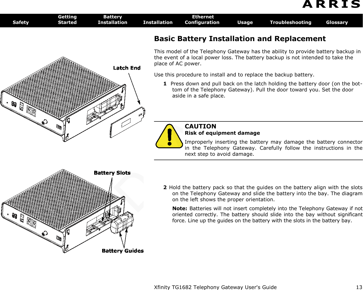   Xfinity TG1682 Telephony Gateway User&apos;s Guide  13  A R R I S  Getting  Battery  Ethernet Safety  Started  Installation  Installation  Configuration  Usage  Troubleshooting  Glossary Basic Battery Installation and Replacement This model of the Telephony Gateway has the ability to provide battery backup in the event of a local power loss. The battery backup is not intended to take the place of AC power. Use this procedure to install and to replace the backup battery. 1  Press down and pull back on the latch holding the battery door (on the bot- tom of the Telephony Gateway). Pull the door toward you. Set the door aside in a safe place.   CAUTION Risk of equipment damage Improperly  inserting the battery  may  damage  the battery  connector in  the  Telephony  Gateway.  Carefully  follow  the  instructions  in  the next step to avoid damage. 2 Hold the battery pack so that the guides on the battery align with the slots on the Telephony Gateway and slide the battery into the bay. The diagram on the left shows the proper orientation. Note:  Batteries will not insert completely into the Telephony Gateway if not oriented correctly. The battery  should slide into  the bay without significant force. Line up the guides on the battery with the slots in the battery bay. 