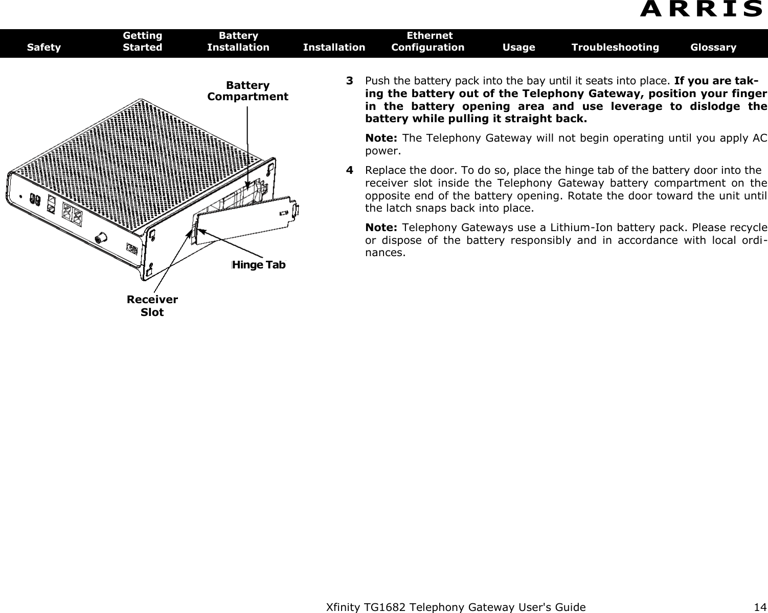    Battery  Compartment Hinge Tab Xfinity TG1682 Telephony Gateway User&apos;s Guide  14 A R R I S  Getting  Battery  Ethernet Safety  Started  Installation  Installation  Configuration  Usage  Troubleshooting  Glossary Receiver  Slot 3  Push the battery pack into the bay until it seats into place. If you are tak- ing the battery out of the Telephony Gateway, position your finger in  the  battery  opening  area  and  use  leverage  to  dislodge  the battery while pulling it straight back. Note: The Telephony Gateway will not begin operating until you apply AC power. 4  Replace the door. To do so, place the hinge tab of the battery door into the receiver  slot  inside  the  Telephony  Gateway  battery  compartment  on  the opposite end of the battery opening. Rotate the door toward the unit until the latch snaps back into place. Note: Telephony Gateways use a Lithium-Ion battery pack. Please recycle or  dispose  of  the  battery  responsibly  and  in  accordance  with  local  ordi-nances. 
