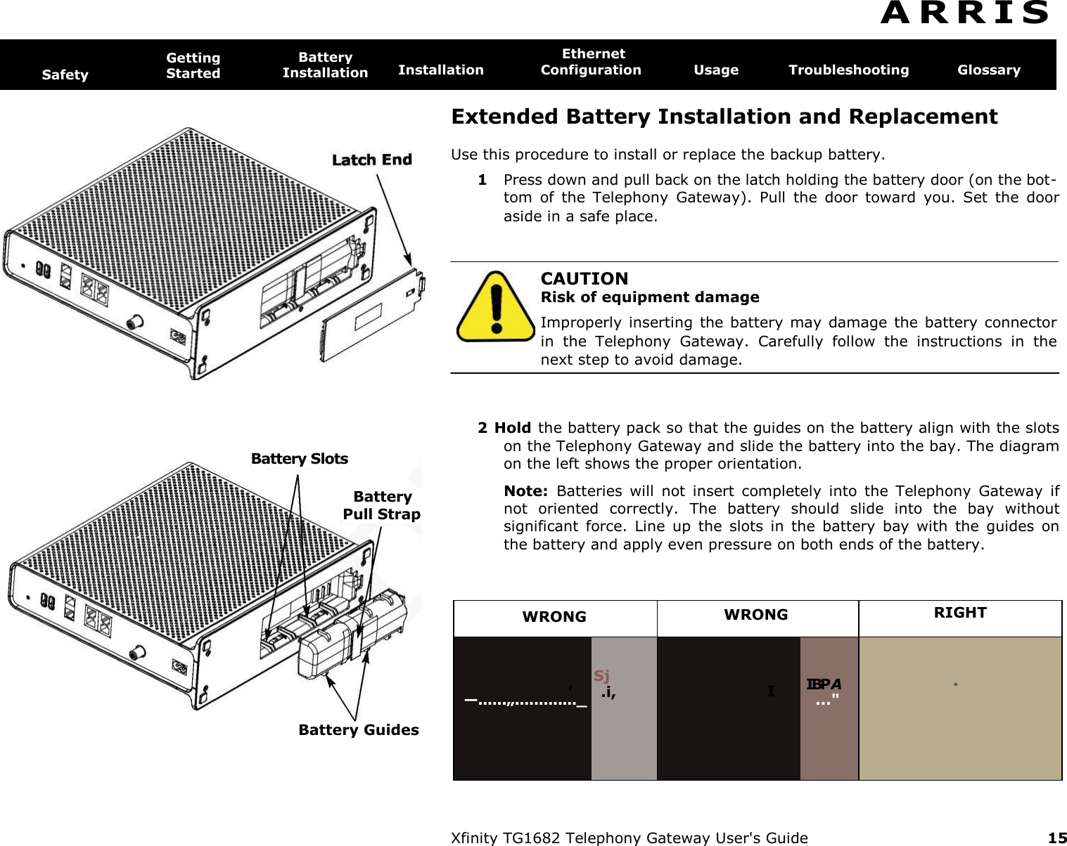      Battery Slots Battery Pull Strap Battery Guides A R R I S   Safety Getting  Started Battery  Installation Ethernet Installation  Configuration  Usage  Troubleshooting  Glossary  Extended Battery Installation and Replacement Use this procedure to install or replace the backup battery. 1  Press down and pull back on the latch holding the battery door (on the bot- tom  of  the  Telephony  Gateway).  Pull  the  door  toward  you.  Set  the  door aside in a safe place.   CAUTION Risk of equipment damage Improperly  inserting  the battery  may  damage  the battery connector in  the  Telephony  Gateway.  Carefully  follow  the  instructions  in  the next step to avoid damage. 2 Hold the battery pack so that the guides on the battery align with the slots on the Telephony Gateway and slide the battery into the bay. The diagram on the left shows the proper orientation. Note:  Batteries  will  not  insert  completely  into  the  Telephony  Gateway  if not  oriented  correctly.  The  battery  should  slide  into  the  bay  without significant  force.  Line  up  the  slots  in  the  battery  bay  with  the  guides  on the battery and apply even pressure on both ends of the battery. WRONG  WRONG  RIGHT , —......„............._ Sj .i, I IBP A ...&quot; .  Xfinity TG1682 Telephony Gateway User&apos;s Guide  15 