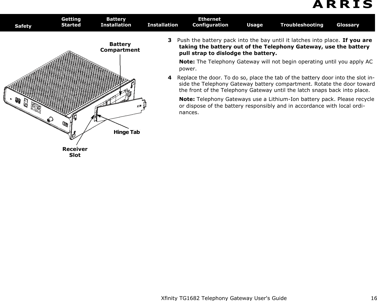   Xfinity TG1682 Telephony Gateway User&apos;s Guide  16   Battery  Compartment Hinge Tab Receiver  Slot A R R I S   Safety Getting  Battery  Ethernet Started  Installation  Installation  Configuration  Usage  Troubleshooting  Glossary  3  Push the battery pack into the bay until it latches into place. If you are taking the battery out of the Telephony Gateway, use the battery pull strap to dislodge the battery. Note: The Telephony Gateway will not begin operating until you apply AC power. 4  Replace the door. To do so, place the tab of the battery door into the slot in- side the Telephony Gateway battery compartment. Rotate the door toward the front of the Telephony Gateway until the latch snaps back into place. Note: Telephony Gateways use a Lithium-Ion battery pack. Please recycle or dispose of the battery responsibly and in accordance with local ordi-nances. 