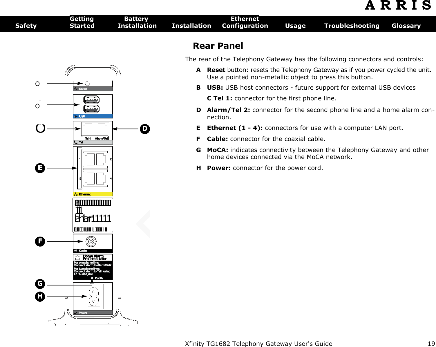  Xfinity TG1682 Telephony Gateway User&apos;s Guide  19  O O O laff11111111111111111111111 lalnilarr11111 WAN MAC:X%X~000OOOO( A R R I S  Getting  Battery  Ethernet Safety  Started  Installation  Installation  Configuration  Usage  Troubleshooting  Glossary Rear Panel The rear of the Telephony Gateway has the following connectors and controls: A  Reset button: resets the Telephony Gateway as if you power cycled the unit. Use a pointed non-metallic object to press this button. B USB: USB host connectors - future support for external USB devices C Tel 1: connector for the first phone line. D Alarm/Tel 2: connector for the second phone line and a home alarm con-nection. E Ethernet (1 - 4): connectors for use with a computer LAN port. F  Cable: connector for the coaxial cable. G MoCA: indicates connectivity between the Telephony Gateway and other home devices connected via the MoCA network. H Power: connector for the power cord. 