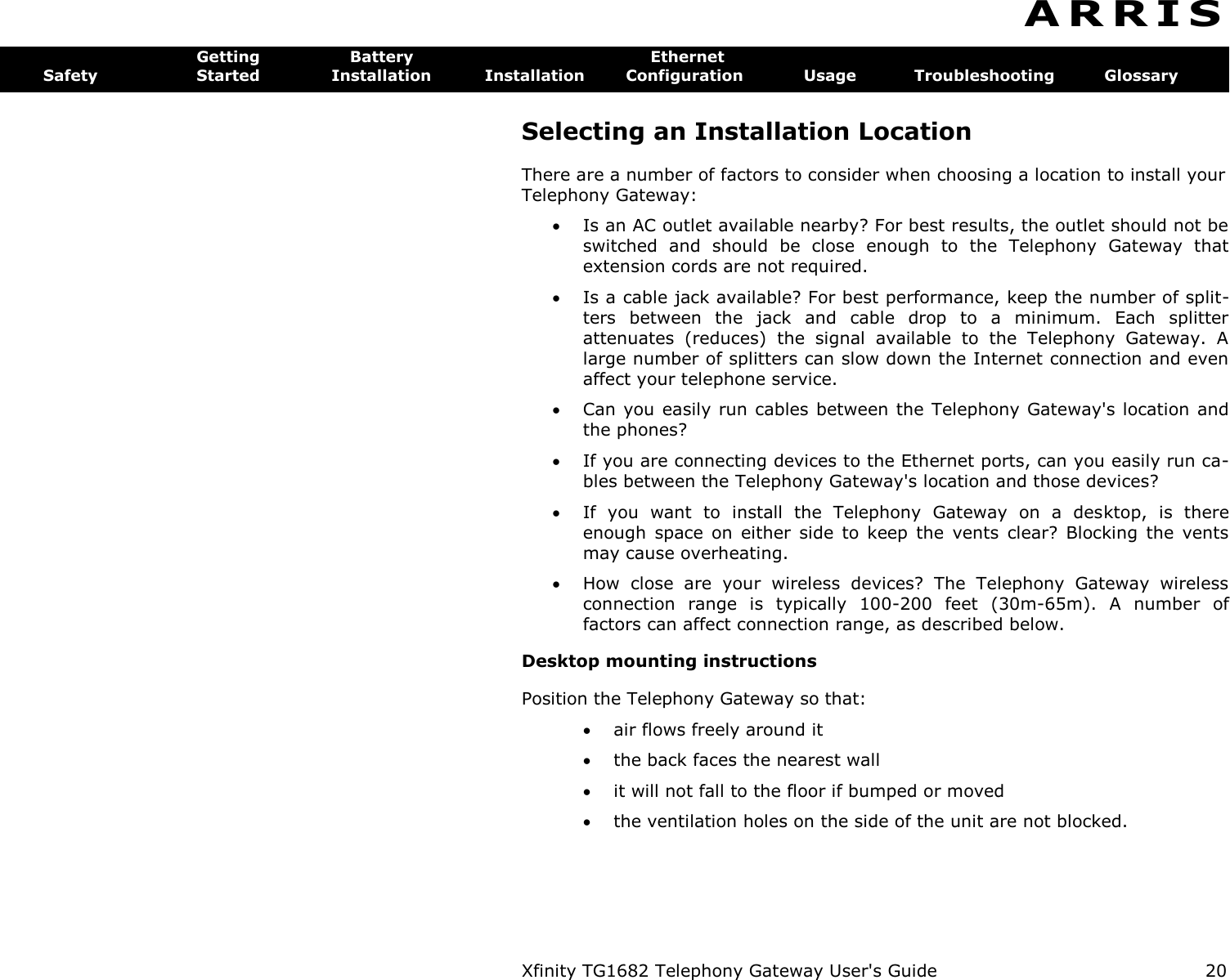 Xfinity TG1682 Telephony Gateway User&apos;s Guide  20  A R R I S  Getting  Battery  Ethernet Safety  Started  Installation  Installation  Configuration  Usage  Troubleshooting  Glossary Selecting an Installation Location There are a number of factors to consider when choosing a location to install your Telephony Gateway:  Is an AC outlet available nearby? For best results, the outlet should not be switched  and  should  be  close  enough  to  the  Telephony  Gateway  that extension cords are not required.  Is a cable jack available? For best performance, keep the number of split-ters  between  the  jack  and  cable  drop  to  a  minimum.  Each  splitter attenuates  (reduces)  the  signal  available  to  the  Telephony  Gateway.  A large number of splitters can slow down the Internet connection and even affect your telephone service.  Can you easily run cables between the Telephony Gateway&apos;s location and the phones?  If you are connecting devices to the Ethernet ports, can you easily run ca-bles between the Telephony Gateway&apos;s location and those devices?  If  you  want  to  install  the  Telephony  Gateway  on  a  desktop,  is  there enough  space  on  either  side  to  keep  the  vents  clear?  Blocking  the  vents may cause overheating.  How  close  are  your  wireless  devices?  The  Telephony  Gateway  wireless connection  range  is  typically  100-200  feet  (30m-65m).  A  number  of factors can affect connection range, as described below. Desktop mounting instructions Position the Telephony Gateway so that:  air flows freely around it  the back faces the nearest wall  it will not fall to the floor if bumped or moved  the ventilation holes on the side of the unit are not blocked. 