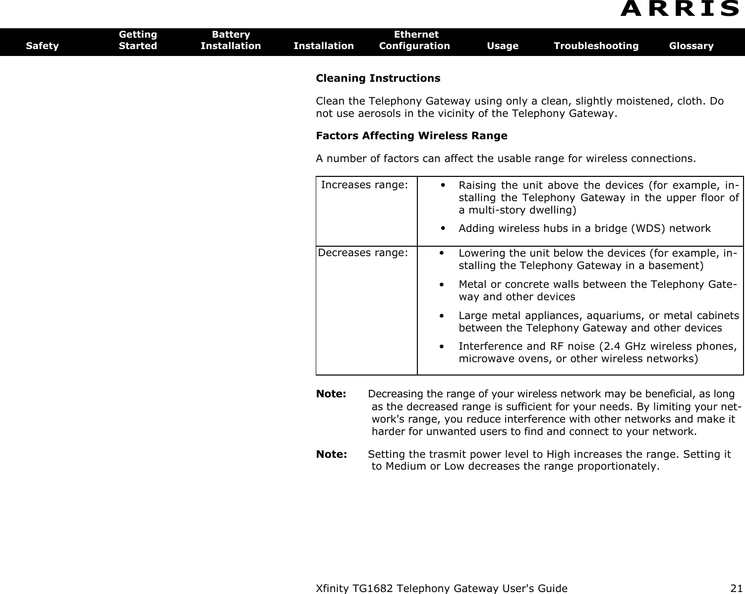 Xfinity TG1682 Telephony Gateway User&apos;s Guide  21  A R R I S  Getting  Battery  Ethernet Safety  Started  Installation  Installation  Configuration  Usage  Troubleshooting  Glossary Cleaning Instructions Clean the Telephony Gateway using only a clean, slightly moistened, cloth. Do not use aerosols in the vicinity of the Telephony Gateway. Factors Affecting Wireless Range A number of factors can affect the usable range for wireless connections. Increases range: • • Raising the  unit  above  the devices  (for  example,  in-stalling the Telephony  Gateway in the upper  floor of a multi-story dwelling) Adding wireless hubs in a bridge (WDS) network Decreases range: • Lowering the unit below the devices (for example, in-stalling the Telephony Gateway in a basement)  • Metal or concrete walls between the Telephony Gate-way and other devices  • Large metal appliances, aquariums, or metal cabinets between the Telephony Gateway and other devices  • Interference and RF noise (2.4 GHz wireless phones, microwave ovens, or other wireless networks)  Note:  Decreasing the range of your wireless network may be beneficial, as long as the decreased range is sufficient for your needs. By limiting your net-work&apos;s range, you reduce interference with other networks and make it harder for unwanted users to find and connect to your network. Note:  Setting the trasmit power level to High increases the range. Setting it to Medium or Low decreases the range proportionately. 