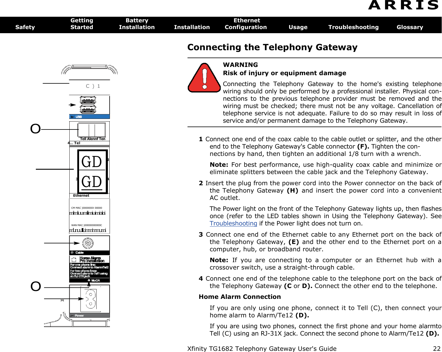        C ) 1  CM MAC )000000IX 00000 mlmluumilimiuimioiioi WAN MAC:)00000000000C mlunuuIIIIuimmimmumi O   O Tell Alennf Ten 4.. Tel GD GD 2 3 4 Ethernet Xfinity TG1682 Telephony Gateway User&apos;s Guide  22 A R R I S  Getting  Battery  Ethernet Safety  Started  Installation  Installation  Configuration  Usage  Troubleshooting  Glossary Connecting the Telephony Gateway   WARNING Risk of injury or equipment damage Connecting  the  Telephony  Gateway  to  the  home&apos;s  existing  telephone wiring should only be performed by a professional installer. Physical con-nections  to  the  previous  telephone provider  must  be  removed  and  the wiring must be checked; there must not be any voltage. Cancellation of telephone service is not adequate. Failure to do so may result in loss of service and/or permanent damage to the Telephony Gateway.  1 Connect one end of the coax cable to the cable outlet or splitter, and the other end to the Telephony Gateway&apos;s Cable connector (F). Tighten the con- nections by hand, then tighten an additional 1/8 turn with a wrench. Note:  For best performance, use high-quality coax cable and minimize or eliminate splitters between the cable jack and the Telephony Gateway. 2 Insert the plug from the power cord into the Power connector on the back of the Telephony Gateway  (H)  and  insert the  power  cord into  a  convenient AC outlet. The Power light on the front of the Telephony Gateway lights up, then flashes once (refer  to the  LED  tables shown in  Using  the  Telephony  Gateway).  See Troubleshooting if the Power light does not turn on. 3  Connect one end of the Ethernet cable to any Ethernet port on the back of the Telephony Gateway, (E)  and the other end to the Ethernet port on a computer, hub, or broadband router. Note:  If  you  are  connecting  to  a  computer  or  an  Ethernet  hub  with  a crossover switch, use a straight-through cable. 4 Connect one end of the telephone cable to the telephone port on the back of the Telephony Gateway (C or D). Connect the other end to the telephone. Home Alarm Connection If you are only using one phone, connect it to Tell (C), then connect your home alarm to Alarm/Te12 (D). If you are using two phones, connect the first phone and your home alarmto Tell (C) using an RJ-31X jack. Connect the second phone to Alarm/Te12 (D). 