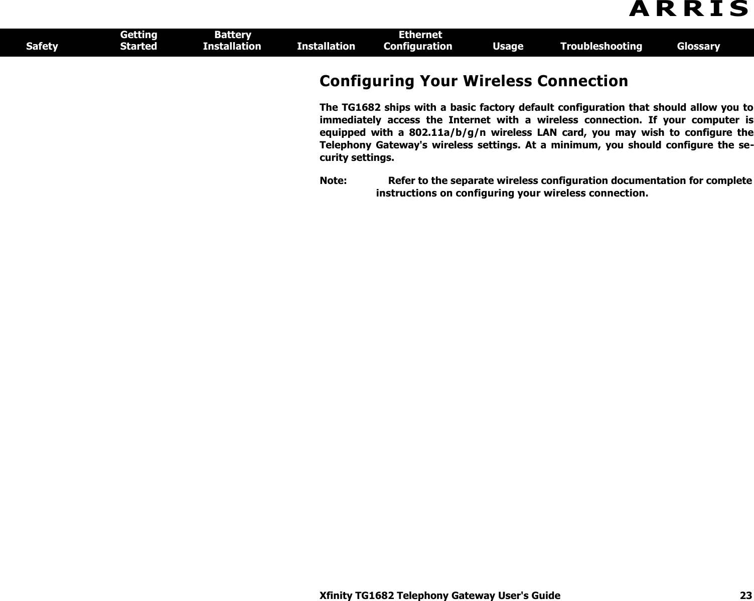 Xfinity TG1682 Telephony Gateway User&apos;s Guide  23  A R R I S  Getting  Battery  Ethernet Safety  Started  Installation  Installation  Configuration  Usage  Troubleshooting  Glossary Configuring Your Wireless Connection The TG1682 ships with  a basic factory default configuration that should allow you  to immediately  access  the  Internet  with  a  wireless  connection.  If  your  computer  is equipped  with  a  802.11a/b/g/n  wireless  LAN  card,  you  may  wish  to  configure  the Telephony  Gateway&apos;s  wireless  settings.  At  a  minimum,  you  should  configure  the  se-curity settings. Note:  Refer to the separate wireless configuration documentation for complete instructions on configuring your wireless connection. 