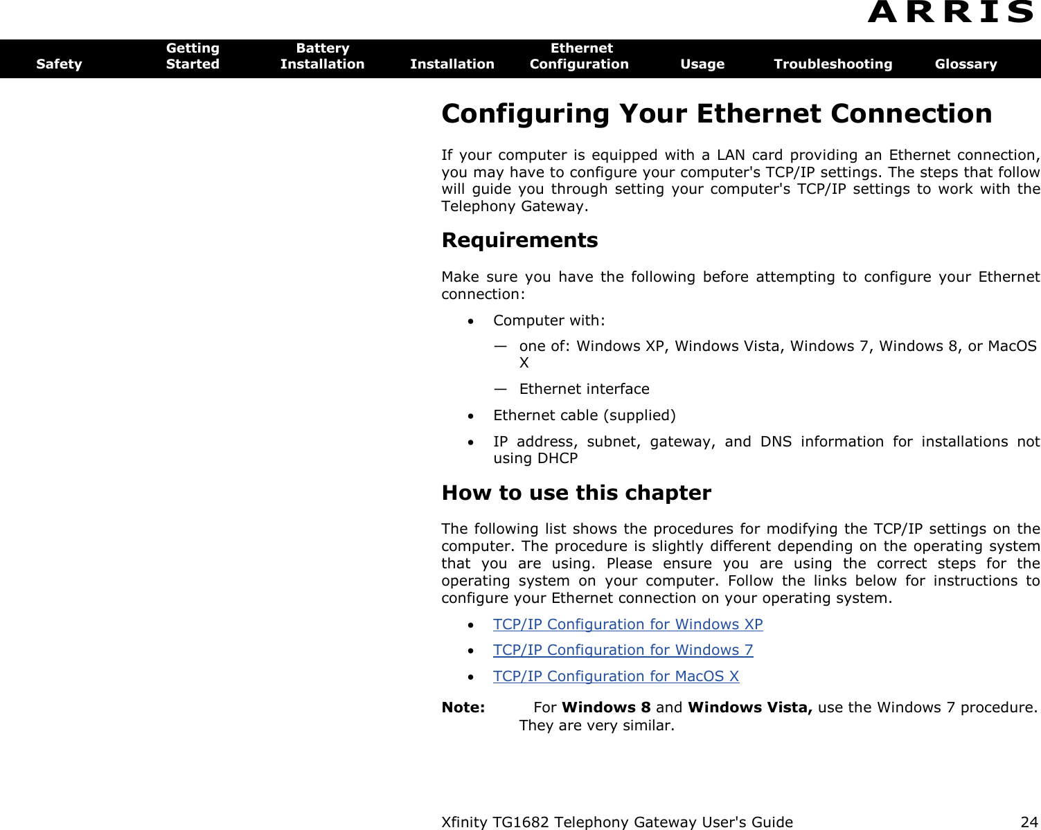 Xfinity TG1682 Telephony Gateway User&apos;s Guide  24  A R R I S  Getting  Battery  Ethernet Safety  Started  Installation  Installation  Configuration  Usage  Troubleshooting  Glossary Configuring Your Ethernet Connection If your computer is  equipped with a LAN card  providing  an Ethernet connection, you may have to configure your computer&apos;s TCP/IP settings. The steps that follow will  guide  you  through setting  your  computer&apos;s  TCP/IP settings  to work with the Telephony Gateway. Requirements Make  sure  you  have  the  following  before  attempting  to  configure  your  Ethernet connection:  Computer with: — one of: Windows XP, Windows Vista, Windows 7, Windows 8, or MacOS X — Ethernet interface  Ethernet cable (supplied)  IP  address,  subnet,  gateway,  and  DNS  information  for  installations  not using DHCP How to use this chapter The following list shows the procedures for modifying the TCP/IP settings on the computer. The procedure is slightly different depending on the operating system that  you  are  using.  Please  ensure  you  are  using  the  correct  steps  for  the operating  system  on  your  computer.  Follow  the  links  below  for  instructions  to configure your Ethernet connection on your operating system.  TCP/IP Configuration for Windows XP   TCP/IP Configuration for Windows 7   TCP/IP Configuration for MacOS X  Note:  For Windows 8 and Windows Vista, use the Windows 7 procedure. They are very similar. 